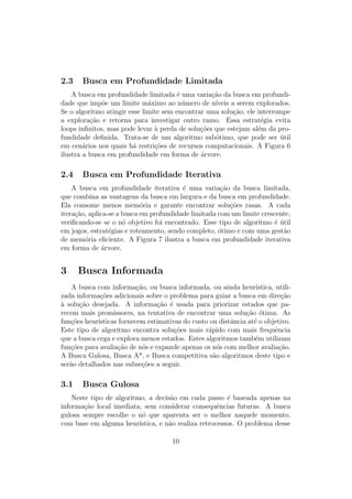 2.3 Busca em Profundidade Limitada
A busca em profundidade limitada é uma variação da busca em profundi-
dade que impõe um limite máximo ao número de nı́veis a serem explorados.
Se o algoritmo atingir esse limite sem encontrar uma solução, ele interrompe
a exploração e retorna para investigar outro ramo. Essa estratégia evita
loops infinitos, mas pode levar à perda de soluções que estejam além da pro-
fundidade definida. Trata-se de um algoritmo subótimo, que pode ser útil
em cenários nos quais há restrições de recursos computacionais. A Figura 6
ilustra a busca em profundidade em forma de árvore.
2.4 Busca em Profundidade Iterativa
A busca em profundidade iterativa é uma variação da busca limitada,
que combina as vantagens da busca em largura e da busca em profundidade.
Ela consome menos memória e garante encontrar soluções rasas. A cada
iteração, aplica-se a busca em profundidade limitada com um limite crescente,
verificando-se se o nó objetivo foi encontrado. Esse tipo de algoritmo é útil
em jogos, estratégias e roteamento, sendo completo, ótimo e com uma gestão
de memória eficiente. A Figura 7 ilustra a busca em profundidade iterativa
em forma de árvore.
3 Busca Informada
A busca com informação, ou busca informada, ou ainda heurı́stica, utili-
zada informações adicionais sobre o problema para guiar a busca em direção
à solução desejada. A informação é usada para priorizar estados que pa-
recem mais promissores, na tentativa de encontrar uma solução ótima. As
funções heurı́sticas fornecem estimativas do custo ou distância até o objetivo.
Este tipo de algoritmo encontra soluções mais rápido com mais frequência
que a busca cega e explora menos estados. Estes algoritmos também utilizam
funções para avaliação de nós e expande apenas os nós com melhor avaliação.
A Busca Gulosa, Busca A*, e Busca competitiva são algoritmos deste tipo e
serão detalhados nas subseções a seguir.
3.1 Busca Gulosa
Neste tipo de algoritmo, a decisão em cada passo é baseada apenas na
informação local imediata, sem considerar consequências futuras. A busca
gulosa sempre escolhe o nó que aparenta ser o melhor naquele momento,
com base em alguma heurı́stica, e não realiza retrocessos. O problema desse
10
 