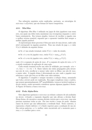 Nas subseções seguintes serão explicadas, portanto, as estratégias de
min-max e alfa-beta, que são formas de busca competitiva.
4.0.1 Min-Max
O algoritmo Min-Max é utilizado em jogos de dois jogadores com soma
zero, nos quais um deles tenta maximizar sua recompensa enquanto o outro
busca minimizá-la. Em termos simples, trata-se de escolher a jogada com
o melhor retorno possı́vel, supondo que o oponente também fará sempre a
melhor jogada possı́vel.
A representação desse processo é feita por meio de uma árvore, onde cada
nı́vel corresponde às jogadas possı́veis. Para um estado do jogo s, o valor
V (s) é definido da seguinte forma:
• Se s é um estado terminal, então V (s) = valor do estado;
• Se s é a vez do jogador max, então V (s) = maxa∈A V (s′
);
• Se s é a vez do jogador min, então V (s) = mina′∈A′ V (s′
);
onde A é o conjunto de ações de max, A′
o conjunto de ações de min, e s′
é
o estado resultante da aplicação de uma ação.
Cada estado terminal recebe um valor de utilidade, por exemplo: win =
+1, loss = −1 e tie = 0. Esses valores são então propagados pela árvore:
nos nós de min, escolhe-se o menor valor entre os filhos; nos nós de max,
o maior valor. A jogada ótima é determinada na raiz, onde o jogador max
seleciona a ação que leva ao nó filho com valor máximo.
O algoritmo é completo e sempre encontra a solução ótima, assumindo
que toda a árvore pode ser explorada. Em jogos complexos como o xadrez,
que possui aproximadamente 1056
possibilidades, torna-se inviável explorar a
árvore inteira, sendo necessário considerar apenas algumas jogadas à frente.
A Figura 10 ilustra a busca min-max.
4.0.2 Poda Alpha-Beta
Este algoritmo aprimora o min-max ao reduzir o número de nós avaliados
na árvore, evitando a expansão daqueles que não afetam a decisão final.
Dessa forma, ele encontra a mesma decisão correta que o min-max, mas sem
precisar examinar todos os nós. Por isso recebe o nome de poda: elimina
ramos da árvore que não influenciam o resultado final. Nesse contexto, α
representa o limite inferior e β o limite superior para a avaliação de um nó.
Em outras palavras, α é o melhor valor encontrado até o momento para o
max, e β o melhor para o min.
13
 