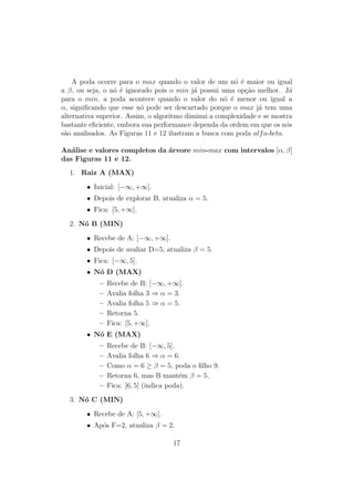 A poda ocorre para o max quando o valor de um nó é maior ou igual
a β, ou seja, o nó é ignorado pois o min já possui uma opção melhor. Já
para o min, a poda acontece quando o valor do nó é menor ou igual a
α, significando que esse nó pode ser descartado porque o max já tem uma
alternativa superior. Assim, o algoritmo diminui a complexidade e se mostra
bastante eficiente, embora sua performance dependa da ordem em que os nós
são analisados. As Figuras 11 e 12 ilustram a busca com poda alfa-beta.
Análise e valores completos da árvore min-max com intervalos [α, β]
das Figuras 11 e 12.
1. Raiz A (MAX)
• Inicial: [−∞, +∞].
• Depois de explorar B, atualiza α = 5.
• Fica: [5, +∞].
2. Nó B (MIN)
• Recebe de A: [−∞, +∞].
• Depois de avaliar D=5, atualiza β = 5.
• Fica: [−∞, 5].
• Nó D (MAX)
– Recebe de B: [−∞, +∞].
– Avalia folha 3 ⇒ α = 3.
– Avalia folha 5 ⇒ α = 5.
– Retorna 5.
– Fica: [5, +∞].
• Nó E (MAX)
– Recebe de B: [−∞, 5].
– Avalia folha 6 ⇒ α = 6.
– Como α = 6 ≥ β = 5, poda o filho 9.
– Retorna 6, mas B mantém β = 5.
– Fica: [6, 5] (indica poda).
3. Nó C (MIN)
• Recebe de A: [5, +∞].
• Após F=2, atualiza β = 2.
17
 