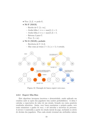 • Fica: [5, 2] ⇒ poda G.
• Nó F (MAX)
– Recebe de C: [5, +∞].
– Avalia folha 1 ⇒ α = max(5, 1) = 5.
– Avalia folha 2 ⇒ α = max(5, 2) = 5.
– Retorna 2 para C.
– Fica: [5, +∞].
• Nó G (MAX), podado
– Receberia de C: [5, 2].
– Mas como já temos β = 2 ≤ α = 5, é cortado.
A
B C
10 10 9 100
A
B C
10 10 9 100
(10+10)/2 = 10
A
B C
10 10 9 100
INICIO Para o minimiador, faz sentido ir
para a esquerda primeiro!
10
CHANCE!
(100+9)/2 = 54.5
Mas e se houver a possibilidade de o minimizador
cometer um erro? Ir para a direita pode parecer mais
atraente ou resultar em uma solução melhor!
A
B C
10 10 9 100
10 54.5
O nó maximizador escolhe a
subárvore correta para maximizar
as utilidades esperadas.
Figura 13: Exemplo de busca expect min-max.
4.0.3 Expect Min-Max
Este algoritmo incorpora incerteza e aleatoriedade, sendo aplicado em
cenários onde as ações dos jogadores têm caráter probabilı́stico. A ideia é
calcular a expectativa do valor de um estado, levando em conta possı́veis
resultados aleatórios. Assim, max busca maximizar o próprio ganho, min
tenta minimizar o ganho de max, e alt introduz a incerteza no processo.
A árvore é construı́da a partir do estado inicial do jogo, incluindo os nı́veis
de decisão dos jogadores. Para cada estado terminal são atribuı́dos valores
18
 