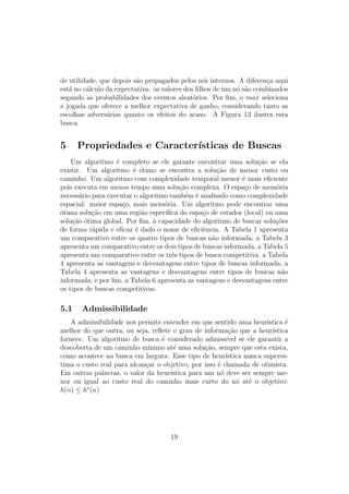 de utilidade, que depois são propagados pelos nós internos. A diferença aqui
está no cálculo da expectativa: os valores dos filhos de um nó são combinados
segundo as probabilidades dos eventos aleatórios. Por fim, o max seleciona
a jogada que oferece a melhor expectativa de ganho, considerando tanto as
escolhas adversárias quanto os efeitos do acaso. A Figura 13 ilustra esta
busca.
5 Propriedades e Caracterı́sticas de Buscas
Um algoritmo é completo se ele garante encontrar uma solução se ela
existir. Um algoritmo é ótimo se encontra a solução de menor custo ou
caminho. Um algoritmo com complexidade temporal menor é mais eficiente
pois executa em menos tempo uma solução complexa. O espaço de memória
necessário para executar o algoritmo também é analisado como complexidade
espacial: maior espaço, mais memória. Um algoritmo pode encontrar uma
ótima solução em uma região especı́fica do espaço de estados (local) ou uma
solução ótima global. Por fim, à capacidade do algoritmo de buscar soluções
de forma rápida e eficaz é dado o nome de eficiência. A Tabela 1 apresenta
um comparativo entre os quatro tipos de buscas não informada, a Tabela 3
apresenta um comparativo entre os dois tipos de buscas informada, a Tabela 5
apresenta um comparativo entre os três tipos de busca competitiva, a Tabela
4 apresenta as vantagens e desvantagens entre tipos de buscas informada, a
Tabela 4 apresenta as vantagens e desvantagens entre tipos de buscas não
informada, e por fim, a Tabela 6 apresenta as vantagens e desvantagens entre
os tipos de buscas competitivas.
5.1 Admissibilidade
A admissibilidade nos permite entender em que sentido uma heurı́stica é
melhor do que outra, ou seja, reflete o grau de informação que a heurı́stica
fornece. Um algoritmo de busca é considerado admissı́vel se ele garantir a
descoberta de um caminho mı́nimo até uma solução, sempre que esta exista,
como acontece na busca em largura. Esse tipo de heurı́stica nunca superes-
tima o custo real para alcançar o objetivo, por isso é chamada de otimista.
Em outras palavras, o valor da heurı́stica para um nó deve ser sempre me-
nor ou igual ao custo real do caminho mais curto do nó até o objetivo:
h(n) ≤ h∗
(n)
19
 