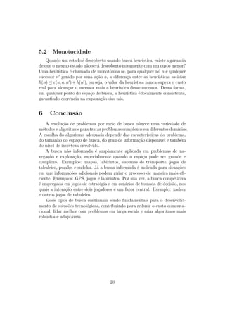5.2 Monotocidade
Quando um estado é descoberto usando busca heurı́stica, existe a garantia
de que o mesmo estado não será descoberto novamente com um custo menor?
Uma heurı́stica é chamada de monotônica se, para qualquer nó n e qualquer
sucessor n′
gerado por uma ação a, a diferença entre as heurı́sticas satisfaz
h(n) ≤ c(n, a, n′
) + h(n′
), ou seja, o valor da heurı́stica nunca supera o custo
real para alcançar o sucessor mais a heurı́stica desse sucessor. Dessa forma,
em qualquer ponto do espaço de busca, a heurı́stica é localmente consistente,
garantindo coerência na exploração dos nós.
6 Conclusão
A resolução de problemas por meio de busca oferece uma variedade de
métodos e algoritmos para tratar problemas complexos em diferentes domı́nios.
A escolha do algoritmo adequado depende das caracterı́sticas do problema,
do tamanho do espaço de busca, do grau de informação disponı́vel e também
do nı́vel de incerteza envolvido.
A busca não informada é amplamente aplicada em problemas de na-
vegação e exploração, especialmente quando o espaço pode ser grande e
complexo. Exemplos: mapas, labirintos, sistemas de transporte, jogos de
tabuleiro, puzzles e sudoku. Já a busca informada é indicada para situações
em que informações adicionais podem guiar o processo de maneira mais efi-
ciente. Exemplos: GPS, jogos e labirintos. Por sua vez, a busca competitiva
é empregada em jogos de estratégia e em cenários de tomada de decisão, nos
quais a interação entre dois jogadores é um fator central. Exemplo: xadrez
e outros jogos de tabuleiro.
Esses tipos de busca continuam sendo fundamentais para o desenvolvi-
mento de soluções tecnológicas, contribuindo para reduzir o custo computa-
cional, lidar melhor com problemas em larga escala e criar algoritmos mais
robustos e adaptáveis.
20
 