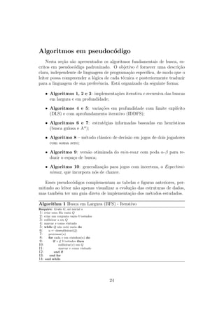 Algoritmos em pseudocódigo
Nesta seção são apresentados os algoritmos fundamentais de busca, es-
critos em pseudocódigo padronizado. O objetivo é fornecer uma descrição
clara, independente de linguagem de programação especı́fica, de modo que o
leitor possa compreender a lógica de cada técnica e posteriormente traduzir
para a linguagem de sua preferência. Está organizado da seguinte forma:
• Algoritmos 1, 2 e 3: implementações iterativa e recursiva das buscas
em largura e em profundidade;
• Algoritmos 4 e 5: variações em profundidade com limite explı́cito
(DLS) e com aprofundamento iterativo (IDDFS);
• Algoritmos 6 e 7: estratégias informadas baseadas em heurı́sticas
(busca gulosa e A*);
• Algoritmo 8 – método clássico de decisão em jogos de dois jogadores
com soma zero;
• Algoritmo 9: versão otimizada do min-max com poda α-β para re-
duzir o espaço de busca;
• Algoritmo 10: generalização para jogos com incerteza, o Expectimi-
nimax, que incorpora nós de chance.
Esses pseudocódigos complementam as tabelas e figuras anteriores, per-
mitindo ao leitor não apenas visualizar a evolução das estruturas de dados,
mas também ter um guia direto de implementação dos métodos estudados.
Algorithm 1 Busca em Largura (BFS) - Iterativo
Require: Grafo G, nó inicial s
1: criar uma fila vazia Q
2: criar um conjunto vazio V isitados
3: enfileirar s em Q
4: marcar s como visitado
5: while Q não está vazia do
6: u ← desenfileirar(Q)
7: processar(u)
8: for cada v em vizinhos(u) do
9: if v /
∈ V isitados then
10: enfileirar(v) em Q
11: marcar v como visitado
12: end if
13: end for
14: end while
24
 