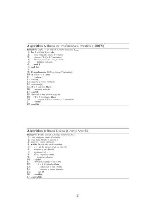 Algorithm 5 Busca em Profundidade Iterativa (IDDFS)
Require: Grafo G, nó inicial s, limite máximo Lmax
1: for L ← 0 até Lmax do
2: criar conjunto vazio V isitados
3: chamar DLS(s, L, V isitados)
4: if foi encontrada solução then
5: return solução
6: end if
7: end for
8:
9: Procedimento DLS(u, limite, V isitados):
10: if limite < 0 then
11: return
12: end if
13: marcar u como visitado
14: processar(u)
15: if u é objetivo then
16: retornar solução
17: end if
18: for cada v em vizinhos(u) do
19: if v /
∈ V isitados then
20: chamar DLS(v, limite − 1, V isitados)
21: end if
22: end for
Algorithm 6 Busca Gulosa (Greedy Search)
Require: Estado inicial s, função heurı́stica h(s)
1: criar conjunto vazio V isitados
2: criar lista Aberto e inserir s
3: marcar s como visitado
4: while Aberto não está vazio do
5: u ← nó de menor h(u) em Aberto
6: remover u de Aberto
7: processar(u)
8: if u é objetivo then
9: retornar solução
10: end if
11: for cada vizinho v de u do
12: if v /
∈ V isitados then
13: adicionar v em Aberto
14: marcar v como visitado
15: end if
16: end for
17: end while
26
 