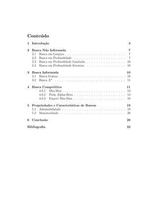 Conteúdo
1 Introdução 3
2 Busca Não Informada 7
2.1 Busca em Largura . . . . . . . . . . . . . . . . . . . . . . . . . 7
2.2 Busca em Profundidade . . . . . . . . . . . . . . . . . . . . . 7
2.3 Busca em Profundidade Limitada . . . . . . . . . . . . . . . . 10
2.4 Busca em Profundidade Iterativa . . . . . . . . . . . . . . . . 10
3 Busca Informada 10
3.1 Busca Gulosa . . . . . . . . . . . . . . . . . . . . . . . . . . . 10
3.2 Busca A* . . . . . . . . . . . . . . . . . . . . . . . . . . . . . 11
4 Busca Competitiva 11
4.0.1 Min-Max . . . . . . . . . . . . . . . . . . . . . . . . . . 13
4.0.2 Poda Alpha-Beta . . . . . . . . . . . . . . . . . . . . . 13
4.0.3 Expect Min-Max . . . . . . . . . . . . . . . . . . . . . 18
5 Propriedades e Caracterı́sticas de Buscas 19
5.1 Admissibilidade . . . . . . . . . . . . . . . . . . . . . . . . . . 19
5.2 Monotocidade . . . . . . . . . . . . . . . . . . . . . . . . . . . 20
6 Conclusão 20
Bibliografia 33
 