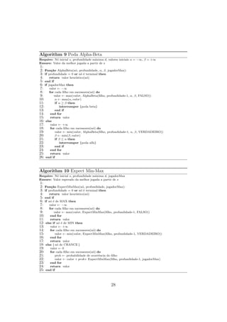 Algorithm 9 Poda Alpha-Beta
Require: Nó inicial s, profundidade máxima d, valores iniciais α = −∞, β = +∞
Ensure: Valor da melhor jogada a partir de s
1:
2: Função AlphaBeta(nó, profundidade, α, β, jogadorMax):
3: if profundidade = 0 or nó é terminal then
4: return valor heurı́stico(nó)
5: end if
6: if jogadorMax then
7: valor ← −∞
8: for cada filho em sucessores(nó) do
9: valor ← max(valor, AlphaBeta(filho, profundidade-1, α, β, FALSO))
10: α ← max(α, valor)
11: if α ≥ β then
12: interromper {poda beta}
13: end if
14: end for
15: return valor
16: else
17: valor ← +∞
18: for cada filho em sucessores(nó) do
19: valor ← min(valor, AlphaBeta(filho, profundidade-1, α, β, VERDADEIRO))
20: β ← min(β, valor)
21: if β ≤ α then
22: interromper {poda alfa}
23: end if
24: end for
25: return valor
26: end if
Algorithm 10 Expect Min-Max
Require: Nó inicial s, profundidade máxima d, jogadorMax
Ensure: Valor esperado da melhor jogada a partir de s
1:
2: Função ExpectMinMax(nó, profundidade, jogadorMax):
3: if profundidade = 0 or nó é terminal then
4: return valor heurı́stico(nó)
5: end if
6: if nó é de MAX then
7: valor ← −∞
8: for cada filho em sucessores(nó) do
9: valor ← max(valor, ExpectMinMax(filho, profundidade-1, FALSO))
10: end for
11: return valor
12: else if nó é de MIN then
13: valor ← +∞
14: for cada filho em sucessores(nó) do
15: valor ← min(valor, ExpectMinMax(filho, profundidade-1, VERDADEIRO))
16: end for
17: return valor
18: else { nó de CHANCE }
19: valor ← 0
20: for cada filho em sucessores(nó) do
21: prob ← probabilidade de ocorrência do filho
22: valor ← valor + prob× ExpectMinMax(filho, profundidade-1, jogadorMax)
23: end for
24: return valor
25: end if
28
 