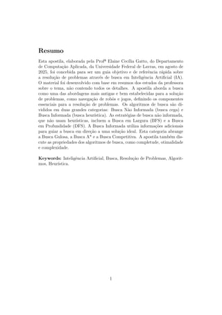 Resumo
Esta apostila, elaborada pela Profª Elaine Cecı́lia Gatto, do Departamento
de Computação Aplicada, da Universidade Federal de Lavras, em agosto de
2025, foi concebida para ser um guia objetivo e de referência rápida sobre
a resolução de problemas através de busca em Inteligência Artificial (IA).
O material foi desenvolvido com base em resumos dos estudos da professora
sobre o tema, não contendo todos os detalhes. A apostila aborda a busca
como uma das abordagens mais antigas e bem estabelecidas para a solução
de problemas, como navegação de robôs e jogos, definindo os componentes
essenciais para a resolução de problemas. Os algoritmos de busca são di-
vididos em duas grandes categorias: Busca Não Informada (busca cega) e
Busca Informada (busca heurı́stica). As estratégias de busca não informada,
que não usam heurı́sticas, incluem a Busca em Largura (BFS) e a Busca
em Profundidade (DFS). A Busca Informada utiliza informações adicionais
para guiar a busca em direção a uma solução ideal. Esta categoria abrange
a Busca Gulosa, a Busca A* e a Busca Competitiva. A apostila também dis-
cute as propriedades dos algoritmos de busca, como completude, otimalidade
e complexidade.
Keywords: Inteligência Artificial, Busca, Resolução de Problemas, Algorit-
mos, Heurı́stica.
1
 