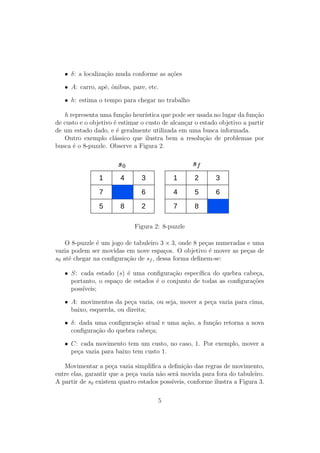 • δ: a localização muda conforme as ações
• A: carro, apê, ônibus, pare, etc.
• h: estima o tempo para chegar no trabalho
h representa uma função heurı́stica que pode ser usada no lugar da função
de custo e o objetivo é estimar o custo de alcançar o estado objetivo a partir
de um estado dado, e é geralmente utilizada em uma busca informada.
Outro exemplo clássico que ilustra bem a resolução de problemas por
busca é o 8-puzzle. Observe a Figura 2.
1 4 3
7 6
5 8 2
1 2 3
4 5 6
7 8
Figura 2: 8-puzzle
O 8-puzzle é um jogo de tabuleiro 3 × 3, onde 8 peças numeradas e uma
vazia podem ser movidas em nove espaços. O objetivo é mover as peças de
s0 até chegar na configuração de sf , dessa forma definem-se:
• S: cada estado (s) é uma configuração especı́fica do quebra cabeça,
portanto, o espaço de estados é o conjunto de todas as configurações
possı́veis;
• A: movimentos da peça vazia, ou seja, mover a peça vazia para cima,
baixo, esquerda, ou direita;
• δ: dada uma configuração atual e uma ação, a função retorna a nova
configuração do quebra cabeça;
• C: cada movimento tem um custo, no caso, 1. Por exemplo, mover a
peça vazia para baixo tem custo 1.
Movimentar a peça vazia simplifica a definição das regras de movimento,
entre elas, garantir que a peça vazia não será movida para fora do tabuleiro.
A partir de s0 existem quatro estados possı́veis, conforme ilustra a Figura 3.
5
 