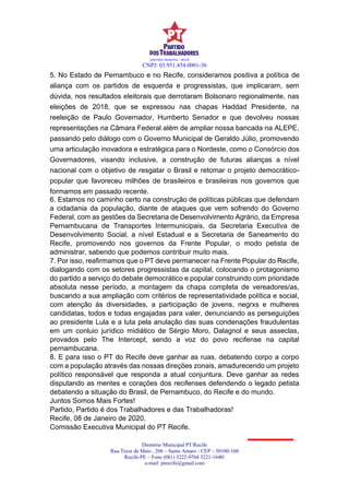CNPJ: 03.951.454.0001-36
Diretório Municipal PT/Recife
Rua Treze de Maio , 206 – Santo Amaro - CEP – 50100-160
Recife-PE – Fone (081) 3222-9764 3221-1640/
e-mail: ptrecife@gmail.com
DIRETÓRIO MUNICIPAL - RECIFE
5. No Estado de Pernambuco e no Recife, consideramos positiva a política de
aliança com os partidos de esquerda e progressistas, que implicaram, sem
dúvida, nos resultados eleitorais que derrotaram Bolsonaro regionalmente, nas
eleições de 2018, que se expressou nas chapas Haddad Presidente, na
reeleição de Paulo Governador, Humberto Senador e que devolveu nossas
representações na Câmara Federal além de ampliar nossa bancada na ALEPE,
passando pelo diálogo com o Governo Municipal de Geraldo Júlio, promovendo
uma articulação inovadora e estratégica para o Nordeste, como o Consórcio dos
Governadores, visando inclusive, a construção de futuras alianças a nível
nacional com o objetivo de resgatar o Brasil e retomar o projeto democrático-
popular que favoreceu milhões de brasileiros e brasileiras nos governos que
formamos em passado recente.
6. Estamos no caminho certo na construção de políticas públicas que defendam
a cidadania da população, diante de ataques que vem sofrendo do Governo
Federal, com as gestões da Secretaria de Desenvolvimento Agrário, da Empresa
Pernambucana de Transportes Intermunicipais, da Secretaria Executiva de
Desenvolvimento Social, a nível Estadual e a Secretaria de Saneamento do
Recife, promovendo nos governos da Frente Popular, o modo petista de
administrar, sabendo que podemos contribuir muito mais.
7. Por isso, reafirmamos que o PT deve permanecer na Frente Popular do Recife,
dialogando com os setores progressistas da capital, colocando o protagonismo
do partido a serviço do debate democrático e popular construindo com prioridade
absoluta nesse período, a montagem da chapa completa de vereadores/as,
buscando a sua ampliação com critérios de representatividade política e social,
com atenção às diversidades, a participação de jovens, negrxs e mulheres
candidatas, todos e todas engajadas para valer, denunciando as perseguições
ao presidente Lula e a luta pela anulação das suas condenações fraudulentas
em um conluio jurídico midiático de Sérgio Moro, Dalagnol e seus asseclas,
provados pelo The Intercept, sendo a voz do povo recifense na capital
pernambucana.
8. E para isso o PT do Recife deve ganhar as ruas, debatendo corpo a corpo
com a população através das nossas direções zonais, amadurecendo um projeto
político responsável que responda a atual conjuntura. Deve ganhar as redes
disputando as mentes e corações dos recifenses defendendo o legado petista
debatendo a situação do Brasil, de Pernambuco, do Recife e do mundo.
Juntos Somos Mais Fortes!
Partido, Partido é dos Trabalhadores e das Trabalhadoras!
Recife, 08 de Janeiro de 2020.
Comissão Executiva Municipal do PT Recife.
 
