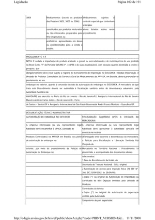Legislação                                                                                                   Página 102 de 191



        3004                 Medicamentos (exceto os produtos Medicamentos               sujeitos      à
                             das Posições 3002, 3005 ou 3006)      controle especial que contenham
                                                                   princípios
                             constituídos por produtos misturados ativos     listados    acima      neste
                             ou não misturados, preparados para procedimento
                             fins terapêuticos ou
                             profiláticos, apresentados em doses
                             ou acondicionados para a venda a
                             retalho.


        PROCEDIMENTO 1 A
        NOTA: É vedada a importação de produto acabado, a granel ou semi-elaborado e de matéria-prima de uso proibido
        no Brasil (Lista "F" da Portaria SVS/MS nº. 344/98 e de suas atualizações), com exceção quando destinada a ensino e
        pesquisa, que
        obrigatoriamente deve estar sujeita a registro de licenciamento de importação no SISCOMEX - Módulo Importação. A
        Unidade de Produtos Controlados da Gerência Geral de Medicamentos da ANVISA, em Brasília, deverá pronunciar-se
        previamente ao seu
        embarque no exterior, quanto à concessão ou não da autorização de embarque no SISCOMEX. A mercadoria de que
        trata este Procedimento deverá ser submetida à fiscalização sanitária antes do desembaraço aduaneiro, pela
        Autoridade Sanitária da
        ANVISA/MS em exercício no Porto do Rio de Janeiro - Rio de Janeiro/RJ, Aeroporto Internacional do Rio de Janeiro
        Maestro Antônio Carlos Jobim - Rio de Janeiro/RJ, Porto
        de Santos - Santos/SP e Aeroporto Internacional de São Paulo Governador André Franco Montoro - Guarulhos/SP.


        DOCUMENTAÇÃO TÉCNICO ADMINISTRATIVA
        AUTORIZAÇÃO DE EMBARQUE NO EXTERIOR                       FISCALIZAÇÃO          SANITÁRIA     APÓS    A   CHEGADA   DA
                                                                  MERCADORIA
        A empresa interessada ou seu representante legal A empresa interessada ou seu representante legal
        habilitado deve encaminhar à UPROC (Unidade de            habilitado deve apresentar à autoridade sanitária em
                                                                  exercício no recinto
        Produtos Controlados) na ANVISA em Brasília, seu pleito alfandegado onde ocorrerá o desembaraço da mercadoria,
        de autorização de embarque no                             a Petição para Fiscalização e Liberação Sanitária Pós
                                                                  Chegada da
        exterior, por meio do preenchimento da Petição de Mercadoria no Território Nacional - Procedimento 1A
        Autorização de Embarque no                                preenchida, e acompanhada dos documentos abaixo
                                                                  relacionados:
                                                                  1.Guia de Recolhimento da União, da
                                                                  Secretaria do Tesouro Nacional - GRU, original.
                                                                  2.Autorização de acesso para inspeção física (IN SRF Nº.
                                                                  206, DE 25/09/2002, de 28/09/98);
                                                                  3.Cópia (*) ou original da Autorização de Importação ou
                                                                  Certificado de Não Objeção emitidos pela Unidade de
                                                                  Produtos
                                                                  Controlados da Anvisa;
                                                                  4.Cópia (*) ou original da autorização de exportação
                                                                  emitido pela Autoridade
                                                                  Competente do país exportador;




http://e-legis.anvisa.gov.br/leisref/public/showAct.php?mode=PRINT_VERSION&id... 11/11/2008
 