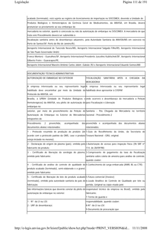 Legislação                                                                                               Página 111 de 191



        acabado (terminado), está sujeita ao registro de licenciamento de importação no SISCOMEX, devendo a Unidade de
        Produtos Biológicos e Hemoterápicos da Gerência Geral de Medicamentos, da ANVISA, em Brasília, deverá
        pronunciar-se previamente ao seu embarque da
        mercadoria no exterior, quanto à concessão ou não da autorização de embarque no SISCOMEX. A mercadoria de que
        trata este Procedimento deverá ser submetida à
        fiscalização sanitária antes do desembaraço aduaneiro, pela Autoridade Sanitária da ANVISA/MS em exercício no
        Porto de Santos/SP, Porto do Rio de Janeiro/RJ,
        Aeroporto Internacional de Tancredo Neves/MG, Aeroporto Internacional Salgado Filho/RS, Aeroporto Internacional
        de São Paulo Governador André
        Franco Montoro - Guarulhos/SP, Aeroporto Internacional Presidente Juscelino Kubitschek/DF, Aeroporto Internacional
        Gilberto Freire - Guararapes/PE,
        Aeroporto Internacional Maestro Antônio Carlos Jobim -Galeão /RJ e Aeroporto Internacional Eduardo Gomes/AM.


        DOCUMENTAÇÃO TÉCNICO-ADMINISTRATIVA
        AUTORIZAÇÃO DE EMBARQUE NO EXTERIOR                       FISCALIZAÇÃO      SANITÁRIA     APÓS      A   CHEGADA   DA
                                                                  MERCADORIA
        A empresa interessada ou seu representante legal A empresa interessada ou seu representante legal
        habilitado deve encaminhar por meio da Unidade de habilitado deve apresentar à CVSPAF
        Protocolo da ANVISA, em
        Brasília, à UPBIH (Unidade de Produtos Biológicos e onde ocorrerá o desembaraço da mercadoria a Petição
        Hemoterápicos) da ANVISA, seu pleito de autorização de para Fiscalização e Liberação
        embarque no
        exterior, por meio do preenchimento da Petição de Sanitária - Pós Chegada da Mercadoria no território
        Autorização de Embarque no Exterior de Mercadorias nacional - Procedimento 2
        integrantes do
        Procedimento     2      preenchida,   acompanhada   dos preenchida e acompanhada dos documentos abaixo
        documentos abaixo relacionados:                           relacionados:
        1 - Protocolo resumido de produção do produto (de 1-Guia de Recolhimento da União, da Secretaria do
        acordo com o protocolo padrão da OMS, caso o produto Tesouro Nacional - GRU, original.
        esteja incluído no mesmo);
        2 - Declaração de origem do plasma (país), emitido pelo 2-Autorização de acesso para inspeção física (IN SRF nº
        fabricante do produto;                                    114, de 28/09/98);
        3 - Certificado de liberação da sorologia do plasma, 3-Comprovante de pagamento da taxa de fiscalização
        emitido pelo fabricante;                                  sanitária sobre coleta de amostra para análise de controle,
                                                                  quando couber;
        4 - Certificado de análise de controle de qualidade do 4-Conhecimento de carga embarcada (AWB, BL ou CTR);
        produto acabado (terminado), semi-elaborado e a granel,
        emitido pelo fabricante;
        5 - Certificado de liberação do lote do produto acabado 5-Fatura comercial (Invoice);
        (terminado), emitido pela autoridade sanitária do país de 6-Laudo Analítico de Controle de Qualidade por lote ou
        fabricação.                                               partida, (original ou cópia visada pelo
        São informações básicas que deverão constar do pleito de responsável técnico da empresa no Brasil), emitido pelo
        autorização de embarque no exterior:                      fabricante;
                                                                  7-Termo de guarda e
        1 - Nº. da LI ou LSI;                                     responsabilidade, quando couber;
        2 - URF de desembaraço;                                   8-Nº. da LI ou LSI;
                                                                  9-Documento de procuração que




http://e-legis.anvisa.gov.br/leisref/public/showAct.php?mode=PRINT_VERSION&id... 11/11/2008
 
