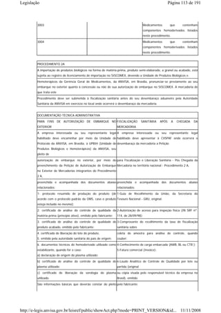 Legislação                                                                                                 Página 113 de 191



        3003                                                                             Medicamentos       que       contenham
                                                                                         componentes hemoderivados listados
                                                                                         neste procedimento.
        3004                                                                             Medicamentos       que       contenham
                                                                                         componentes hemoderivados listados
                                                                                         neste procedimento.


        PROCEDIMENTO 2A
        A importação de produtos biológicos na forma de matéria-prima, produto semi-elaborado, a granel ou acabado, está
        sujeita ao registro de licenciamento de importação no SISCOMEX, devendo a Unidade de Produtos Biológicos e.
        Hemoterápicos da Gerência Geral de Medicamentos, da ANVISA, em Brasília, pronunciar-se previamente ao seu
        embarque no exterior quanto à concessão ou não de sua autorização de embarque no SISCOMEX. A mercadoria de
        que trata este
        Procedimento deve ser submetida à fiscalização sanitária antes do seu desembaraço aduaneiro pela Autoridade
        Sanitária da ANVISA em exercício no local onde ocorrerá o desembaraço da mercadoria.


        DOCUMENTAÇÃO TÉCNICA ADMINISTRATIVA
        PARA FINS DE AUTORIZAÇÃO DE EMBARQUE NO FISCALIZAÇÃO                            SANITÁRIA   APÓS       A   CHEGADA   DA
        EXTERIOR                                                    MERCADORIA
        A empresa interessada ou seu representante legal A empresa interessada ou seu representante legal
        habilitado deve encaminhar por meio da Unidade de habilitado deve apresentar à CVSPAF onde ocorrerá o
        Protocolo da ANVISA, em Brasília, à UPBIH (Unidade de desembaraço da mercadoria a Petição
        Produtos Biológicos e Hemoterápicos) da ANVISA, seu
        pleito de
        autorização de embarque no exterior, por meio do para Fiscalização e Liberação Sanitária - Pós Chegada da
        preenchimento da Petição de Autorização de Embarque Mercadoria no território nacional - Procedimento 2 A,
        no Exterior de Mercadorias integrantes do Procedimento
        2 A,

        preenchida e acompanhada dos documentos abaixo preenchida e acompanhada dos documentos abaixo
        relacionados:                                               relacionados:
        1- protocolo resumido de produção do produto (de 1-Guia de Recolhimento da União, da Secretaria do
        acordo com o protocolo padrão da OMS, caso o produto Tesouro Nacional - GRU, original.
        esteja incluído no mesmo);
        2. certificado de análise do controle de qualidade da 2-Autorização de acesso para inspeção física (IN SRF nº.
        matéria-prima (princípio ativo), emitido pelo fabricante;   114, de 28/09/98);
        3. certificado de análise do controle de qualidade do 3-Comprovante do recolhimento da taxa de fiscalização
        produto acabado, emitido pelo fabricante;                   sanitária sobre
        4. certificado de liberação do lote do produto,             coleta de amostra para análise de controle, quando
        5. emitido pela autoridade sanitária do país de origem;     couber;
        6. documentos técnicos do hemoderivado utilizado como 4-Conhecimento de carga embarcada (AWB, BL ou CTR );
        estabilizante, quando for o caso:                           5-Fatura comercial (Invoice);
        a) declaração de origem do plasma utilizado;
        b) certificado de análise do controle de qualidade do 6-Laudo Analítico de Controle de Qualidade por lote ou
        plasma utilizado;                                           partida (original
        c) certificado de liberação da sorologia do plasma ou cópia visada pelo responsável técnico da empresa no
        utilizado.                                                  Brasil), emitido
        São informações básicas que deverão constar do pleito pelo fabricante;




http://e-legis.anvisa.gov.br/leisref/public/showAct.php?mode=PRINT_VERSION&id... 11/11/2008
 