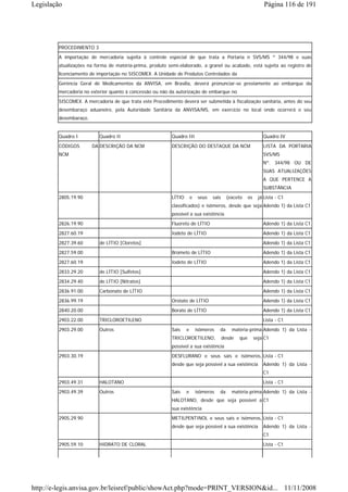 Legislação                                                                                                       Página 116 de 191




        PROCEDIMENTO 3
        A importação de mercadoria sujeita à controle especial de que trata a Portaria n SVS/MS º 344/98 e suas
        atualizações na forma de matéria-prima, produto semi-elaborado, a granel ou acabado, está sujeita ao registro de
        licenciamento de importação no SISCOMEX. A Unidade de Produtos Controlados da

        Gerência Geral de Medicamentos da ANVISA, em Brasília, deverá pronunciar-se previamente ao embarque da
        mercadoria no exterior quanto à concessão ou não da autorização de embarque no
        SISCOMEX. A mercadoria de que trata este Procedimento deverá ser submetida à fiscalização sanitária, antes do seu
        desembaraço aduaneiro, pela Autoridade Sanitária da ANVISA/MS, em exercício no local onde ocorrerá o seu
        desembaraço.


        Quadro I          Quadro II                       Quadro III                                            Quadro IV
        CÓDIGOS        DA DESCRIÇÃO DA NCM                DESCRIÇÃO DO DESTAQUE DA NCM                          LISTA DA PORTARIA
        NCM                                                                                                     SVS/MS
                                                                                                                Nº. 344/98 OU DE
                                                                                                                SUAS ATUALIZAÇÕES
                                                                                                                A QUE PERTENCE A
                                                                                                                SUBSTÂNCIA
        2805.19.90                                        LÍTIO       e    seus   sais     (exceto     os     já Lista - C1
                                                          classificados) e isômeros, desde que seja Adendo 1) da Lista C1
                                                          possível a sua existência
        2826.19.90                                        Fluoreto de LÍTIO                                     Adendo 1) da Lista C1
        2827.60.19                                        Iodeto de LÍTIO                                       Adendo 1) da Lista C1

        2827.39.60        de LÍTIO [Cloretos]                                                                   Adendo 1) da Lista C1
        2827.59.00                                        Brometo de LÍTIO                                      Adendo 1) da Lista C1
        2827.60.19                                        Iodeto de LÍTIO                                       Adendo 1) da Lista C1
        2833.29.20        de LÍTIO [Sulfetos]                                                                   Adendo 1) da Lista C1
        2834.29.40        de LÍTIO [Nitratos]                                                                   Adendo 1) da Lista C1
        2836.91.00        Carbonato de LÍTIO                                                                    Adendo 1) da Lista C1
        2836.99.19                                        Orotato de LÍTIO                                      Adendo 1) da Lista C1
        2840.20.00                                        Borato de LÍTIO                                       Adendo 1) da Lista C1
        2903.22.00        TRICLOROETILENO                                                                       Lista - C1
        2903.29.00        Outros                          Sais    e       isômeros   da      matéria-prima Adendo 1) da Lista -
                                                          TRICLOROETILENO,               desde   que        seja C1
                                                          possível a sua existência
        2903.30.19                                        DESFLURANO e seus sais e isômeros, Lista - C1
                                                          desde que seja possível a sua existência              Adendo 1) da Lista -
                                                                                                                C1
        2903.49.31        HALOTANO                                                                              Lista - C1
        2903.49.39        Outros                          Sais    e       isômeros   da      matéria-prima Adendo 1) da Lista -
                                                          HALOTANO, desde que seja possível a C1
                                                          sua existência
        2905.29.90                                        METILPENTINOL e seus sais e isômeros, Lista - C1
                                                          desde que seja possível a sua existência              Adendo 1) da Lista -
                                                                                                                C1
        2905.59.10        HIDRATO DE CLORAL                                                                     Lista - C1




http://e-legis.anvisa.gov.br/leisref/public/showAct.php?mode=PRINT_VERSION&id... 11/11/2008
 