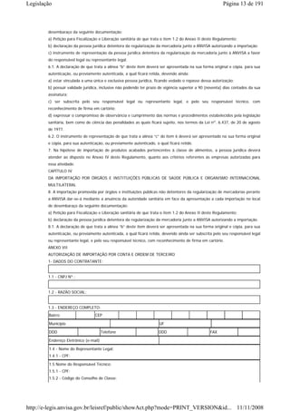 Legislação                                                                                               Página 13 de 191



        desembaraço da seguinte documentação:
        a) Petição para Fiscalização e Liberação sanitária de que trata o item 1.2 do Anexo II deste Regulamento;
        b) declaração da pessoa jurídica detentora da regularização da mercadoria junto a ANVISA autorizando a importação;
        c) instrumento de representação da pessoa jurídica detentora da regularização da mercadoria junto à ANVISA a favor
        do responsável legal ou representante legal.
        6.1. A declaração de que trata a alínea “b” deste item deverá ser apresentada na sua forma original e cópia, para sua
        autenticação, ou previamente autenticada, a qual ficará retida, devendo ainda:
        a) estar vinculada a uma única e exclusiva pessoa jurídica, ficando vedado o repasse dessa autorização;
        b) possuir validade jurídica, inclusive não podendo ter prazo de vigência superior a 90 (noventa) dias contados da sua
        assinatura;
        c) ser subscrita pelo seu responsável legal ou representante legal, e pelo seu responsável técnico, com
        reconhecimento de firma em cartório;
        d) expressar o compromisso de observância e cumprimento das normas e procedimentos estabelecidos pela legislação
        sanitária, bem como de ciência das penalidades as quais ficará sujeito, nos termos da Lei nº. 6.437, de 20 de agosto
        de 1977.
        6.2. O instrumento de representação de que trata a alínea “c” do item 6 deverá ser apresentado na sua forma original
        e cópia, para sua autenticação, ou previamente autenticado, o qual ficará retido.
        7. Na hipótese de importação de produtos acabados pertencentes à classe de alimentos, a pessoa jurídica deverá
        atender ao disposto no Anexo IV deste Regulamento, quanto aos critérios referentes às empresas autorizadas para
        essa atividade.
        CAPÍTULO IV
        DA IMPORTAÇÃO POR ÓRGÃOS E INSTITUIÇÕES PÚBLICAS DE SAÚDE PÚBLICA E ORGANISMO INTERNACIONAL
        MULTILATERAL
        8. A importação promovida por órgãos e instituições públicas não detentores da regularização de mercadorias perante
        a ANVISA dar-se-á mediante a anuência da autoridade sanitária em face da apresentação a cada importação no local
        de desembaraço da seguinte documentação:
        a) Petição para Fiscalização e Liberação sanitária de que trata o item 1.2 do Anexo II deste Regulamento;
        b) declaração da pessoa jurídica detentora da regularização da mercadoria junto a ANVISA autorizando a importação.
        8.1. A declaração de que trata a alínea “b” deste item deverá ser apresentada na sua forma original e cópia, para sua
        autenticação, ou previamente autenticada, a qual ficará retida, devendo ainda ser subscrita pelo seu responsável legal
        ou representante legal, e pelo seu responsável técnico, com reconhecimento de firma em cartório.
        ANEXO VII
        AUTORIZAÇÃO DE IMPORTAÇÃO POR CONTA E ORDEM DE TERCEIRO
        1- DADOS DO CONTRATANTE:


        1.1 - CNPJ Nº.:


        1.2 - RAZÃO SOCIAL:


        1.3 - ENDEREÇO COMPLETO:
        Bairro                    CEP

        Município                                                     UF

        DDD                            Telefone                      DDD                          FAX

        Endereço Eletrônico (e-mail)

        1.4 - Nome do Representante Legal:
        1.4.1 - CPF:

        1.5 Nome do Responsável Técnico:
        1.5.1 - CPF:
        1.5.2 - Código do Conselho de Classe:




http://e-legis.anvisa.gov.br/leisref/public/showAct.php?mode=PRINT_VERSION&id... 11/11/2008
 