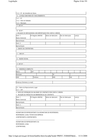 Legislação                                                                                     Página 14 de 191




        1.5.3 - Nº. do Conselho de Classe:
        1.6 - LICENÇA SANITÁRIA DE FUNCIONAMENTO:
        1.6.1 - N°:
        1.6.2 - Data de Validade:
        1.6.3 - Município:
        1.7- AFE Nº. :


        1.8 - AE Nº.:
        2. RELAÇÃO DE MERCADORIAS SOB IMPORTAÇÃO POR CONTA E ORDEM:
        Item: 1                 Nº.Registro ANVISA   Nome do fabricante   País de fabricação    Lote(s)
        Nome Comercial

        Apresentação:
        Item: 2 ...
        Apresentação:
        3 - DADOS DA CONTRATADA:


        3.1 - CNPJ Nº.:


        3.2 - RAZÃO SOCIAL:


        3.3- AFE Nº. :


        3.4 - ENDEREÇO COMPLETO:
        Bairro                      CEP

        Município                                              UF

        DDD                            Telefone                DDD                       FAX


        Endereço Eletrônico (e-mail)


        3.5 - Nome do Representante Legal:
        3.5.1 - CPF:
        4 - DATA DE EXPIRAÇÃO DA VALIDADE DO CONTRATO POR CONTA E ORDEM:
        5 - RELAÇÃO DE PRODUTOS DA ABRANGÊNCIA DO CONTRATO:
        Item: 1                 Nº.Registro ANVISA   Nome do fabricante   País de fabricação    Lote(s)
        Nome Comercial
        Apresentação:
        Item: 2 ...
        Apresentação:
        ____________________________________ ________________________________________
        ASSINATURA DO REPRESENTANTE OU ASSINATURA DO RESPONSÁVEL
        RESPONSÁVEL LEGAL TÉCNICO DA EMPRESA
        (CONTRATANTE) (CONTRATANTE)
        _____________________________________________________
        ASSINATURA DO REPRESENTANTE OU
        RESPONSÁVEL LEGAL
        (CONTRATADA)




http://e-legis.anvisa.gov.br/leisref/public/showAct.php?mode=PRINT_VERSION&id... 11/11/2008
 