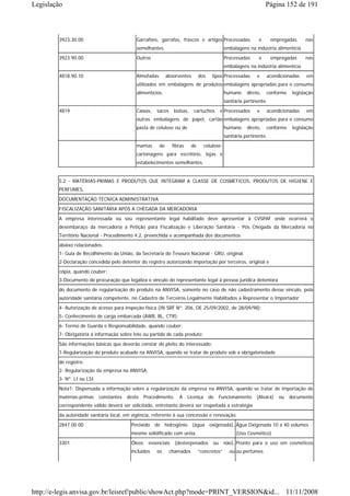 Legislação                                                                                                           Página 152 de 191



        3923.30.00                           Garrafões, garrafas, frascos e artigos Processadas                  e      empregadas     nas
                                             semelhantes.                                       embalagens na indústria alimentícia
        3923.90.00                           Outros                                             Processadas      e      empregadas     nas
                                                                                                embalagens na indústria alimentícia
        4818.90.10                           Almofadas        absorventes       dos     tipos Processadas       e    acondicionadas    em
                                             utilizados em embalagens de produtos embalagens apropriadas para o consumo
                                             alimentícios.                                      humano     direto,   conforme    legislação
                                                                                                sanitária pertinente.
        4819                                 Caixas,    sacos    bolsas,    cartuchos        e Processados      e    acondicionadas    em
                                             outras embalagens de papel, cartão embalagens apropriadas para o consumo
                                             pasta de celulose ou de                            humano     direto,   conforme    legislação
                                                                                                sanitária pertinente.
                                             mantas      de      fibras    de       celulose;
                                             cartonagens para escritório, lojas e
                                             estabelecimentos semelhantes.


        5.2 - MATÉRIAS-PRIMAS E PRODUTOS QUE INTEGRAM A CLASSE DE COSMÉTICOS, PRODUTOS DE HIGIENE E
        PERFUMES.

        DOCUMENTAÇÃO TÉCNICA ADMINISTRATIVA
        FISCALIZAÇÃO SANITÁRIA APÓS A CHEGADA DA MERCADORIA
        A empresa interessada ou seu representante legal habilitado deve apresentar à CVSPAF onde ocorrerá o
        desembaraço da mercadoria a Petição para Fiscalização e Liberação Sanitária - Pós Chegada da Mercadoria no
        Território Nacional - Procedimento 4.2, preenchida e acompanhada dos documentos
        abaixo relacionados:
        1- Guia de Recolhimento da União, da Secretaria do Tesouro Nacional - GRU, original.
        2-Declaração concedida pelo detentor do registro autorizando importação por terceiros, original e
        cópia, quando couber;
        3-Documento de procuração que legaliza o vínculo do representante legal à pessoa jurídica detentora
        do documento de regularização do produto na ANVISA, somente no caso de não cadastramento desse vínculo, pela
        autoridade sanitária competente, no Cadastro de Terceiros Legalmente Habilitados a Representar o Importador.
        4- Autorização de acesso para inspeção física (IN SRF Nº. 206, DE 25/09/2002, de 28/09/98);
        5- Conhecimento de carga embarcada (AWB, BL, CTR);
        6- Termo de Guarda e Responsabilidade, quando couber;
        7- Obrigatória à informação sobre lote ou partida de cada produto;
        São informações básicas que deverão constar do pleito do interessado:
        1-Regularização do produto acabado na ANVISA, quando se tratar de produto sob a obrigatoriedade
        de registro;
        2- Regularização da empresa na ANVISA;
        3- Nº. LI ou LSI.
        Nota1: Dispensada a informação sobre a regularização da empresa na ANVISA, quando se tratar de importação de
        matérias-primas     constantes   deste    Procedimento.     A     Licença     de     Funcionamento     (Alvará)    ou   documento
        correspondente válido deverá ser solicitado, entretanto deverá ser respeitada a estratégia
        da autoridade sanitária local, em vigência, referente à sua concessão e renovação.

        2847.00.00                        Peróxido de hidrogênio (água oxigenada), Água Oxigenada 10 a 40 volumes
                                          mesmo solidificado com uréia.                              (Uso Cosmético)
        3301                              Óleos     essenciais    (desterpenados        ou      não), Pronto para o uso em cosméticos
                                          incluídos     os      chamados        “concretos”       ou ou perfumes




http://e-legis.anvisa.gov.br/leisref/public/showAct.php?mode=PRINT_VERSION&id... 11/11/2008
 