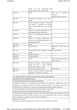 Legislação                                                                                                    Página 154 de 191



                                         líquido ou de creme, acondicionados para
                                         venda a retalho, mesmo contendo sabão.
        3402.11.90                       Outros                                                Para     uso   na   indústria   de
                                                                                               cosméticos,
                                                                                               produtos de higiene e perfume
        3402.20.00                       Preparações acondicionadas para venda a
                                         retalho.

        3402.90.2                        Outras preparações tensoativas, preparações
                                         para lavagem e preparações para limpeza
                                         mesmo contendo sabão, exceto as da posição
                                         3401.
        3402.90.21                       Soluções ou emulsões hidroalcoólicas de (1-
                                         perfluoralquil-2-acetoxi) Propil-betaína
        3402.90.22                       À base de nonanoiloxibenzenossulfonato de
                                         sódio
        3402.90.23                       Soluções    ou    emulsões     hidroalccólicas   de
                                         sulfonatos de perfluoralquiltrimetilamônio e de
                                         perfluoralquilacrilamida
        3402.90.29                       Outras
        3808.10.29                       Outros inseticidas                                    Repelentes de insetos para uso
                                                                                               tópico
        4818.20.00                       Lenços (incluídos os de maquilagem) e toalhas Lenços umedecidos
                                         de mão
        4818.40.10                       Fraldas descartáveis
        4818.40.20                       Tampões higiênicos
        4818.40.90                       Outros                                                Absorventes higiênicos descartáveis
                                                                                               Hastes Flexíveis
        5601.10.00                       Absorventes (pensos) e tampões higiênicos,
                                         fraldas    para   bebês    e   artigos   higiênicos
                                         semelhantes de pastas (“ ouates”).
        5601.21.90                       Outros artigos de pasta (“ouates”)                    Hastes Flexíveis
        9603.21.00                       Escovas de dente, incluídas as escovas para
                                         dentaduras, as ortodônticas e as elétricas.


        5.3 - MATÉRIAS-PRIMAS E PRODUTOS QUE INTEGRAM A CLASSE DE MEDICAMENTOS
        DOCUMENTAÇÃO TÉCNICA ADMINISTRATIVA
        FISCALIZAÇÃO SANITÁRIA APÓS A CHEGADA DA MERCADORIA
        A empresa interessada ou seu representante legal habilitado deve apresentar à CVSPAF onde ocorrerá o
        desembaraço da mercadoria a Petição para Fiscalização e Liberação Sanitária - Pós Chegada da Mercadoria no
        Território Nacional - Procedimento 4.3, preenchida e acompanhada dos documentos abaixo relacionados:
        1- Guia de Recolhimento da União, da Secretaria do Tesouro Nacional - GRU, original.
        2- Declaração do detentor do registro autorizando a importação por terceiros ;
        3-Documento de procuração que legaliza o vínculo do representante legal à pessoa jurídica detentora do documento
        de regularização do produto na ANVISA, somente no caso de não cadastramento desse vínculo, pela autoridade
        sanitária competente, no Cadastro de Terceiros Legalmente Habilitados a
        Representar o Importador;
        4- Autorização de acesso para inspeção física (IN SRF Nº. 206, DE 25/09/2002, de 28/09/98);




http://e-legis.anvisa.gov.br/leisref/public/showAct.php?mode=PRINT_VERSION&id... 11/11/2008
 