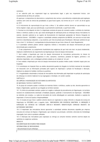 Legislação                                                                                                 Página 17 de 191



        assinatura;
        c) ser subscrita pelo seu responsável legal ou representante legal, e pelo seu responsável técnico, com
        reconhecimento de firma em cartório;
        d) expressar o compromisso de observância e cumprimento das normas e procedimentos estabelecidos pela legislação
        sanitária, bem como de ciência das penalidades as quais ficará sujeito, nos termos da Lei nº. 6.437, de 20 de agosto
        de 1977.
        4.2 O instrumento de representação de que trata a alínea “c” do subitem anterior deverá ser apresentado na sua
        forma original e cópia, para sua autenticação, ou previamente autenticado, o qual ficará retido.
        5. Excetuar-se-á do disposto no item 2 a importação exclusiva de peças de vestuário usadas e artefatos de materiais
        têxteis e sintéticos usados ou não, que estará desobrigada de solicitação prévia ao embarque dessas mercadorias no
        exterior, devendo submeter-se ao registro do licenciamento de importação apropriado do Sistema Integrado de
        Comércio Exterior - SISCOMEX, e requerer à autoridade sanitária competente da ANVISA, em exercício no local onde
        ocorrerá o desembaraço aduaneiro, a sua anuência, por meio da petição para fiscalização e liberação sanitária de que
        trata o item 1.2. do Anexo II, acompanhada da documentação de que trata o Anexo XI, deste Regulamento.
        6. A autoridade sanitária poderá solicitar exigências relativas à mercadoria sob doação internacional por prazo
        determinado para cumprimento.
        .1. O não cumprimento, ou cumprimento insatisfatório das exigências de que trata este item, no prazo estabelecido,
        implicará o indeferimento do requerimento da importação por meio de doação internacional.
        7. Será vedada a importação por meio de doação internacional de mercadorias pertencentes às classes de
        medicamentos, produtos para diagnóstico in vitro, saneantes, cosméticos, produtos de higiene, perfumes e de
        alimentos importados, com a embalagem primária violada ou em estado de “em uso”.
        8. Será vedada a importação por meio de doação internacional de produto médico usado, incluindo roupas para uso
        hospitalar.
        9. A constatação em inspeção física ou análise documental quando da chegada no território nacional de mercadoria
        em desacordo com as informações prestadas pelo registro de importação e petição de fiscalização e liberação,
        implicará na adoção de medidas restritivas ou punitivas.
        9.1. Irregularidades relacionadas à inclusão de mercadorias não informadas pelo importador na petição de autorização
        de embarque no exterior implicará na sua segregação e interdição, em caráter cautelar.
        CAPÍTULO II
        DA LIMPEZA E HIGIENIZAÇÃO DO VESTUÁRIO OU ARTEFATOS
        DE MATERIAIS TEXTEIS E SINTÉTICOS
        10. As peças de vestuário usadas e artefatos de materiais têxteis e sintéticos, usados ou não, deverão apresentar-se
        limpos e higienizados, quando de sua chegada ao território nacional.
        10.1. A critério da autoridade sanitária, poderá ser exigida a realização de procedimentos de higienização, no território
        nacional em estabelecimento destinado à finalidade proposta, podendo o licenciamento de importação - SISCOMEX
        ser deferido com ressalva, e a saída da mercadoria do recinto alfandegado ser autorizada, mediante a sujeição do
        importador à Termo de Guarda e Responsabilidade.
        10.2. A ressalva de que trata o subitem anterior deverá ser registrada no campo referente à situação da Licença de
        Importação no SISCOMEX com o seguinte texto: “MERCADORIA SOB EXIGÊNCIA SANITÁRIA. A LIBERAÇÃO À
        EXPOSIÇÃO OU ENTREGA AO CONSUMO DAR-SE-Á MEDIANTE MANIFESTAÇÃO EXPRESSA ANUENTE DA
        AUTORIDADE SANITÁRIA”.
        10.3. O importador das mercadorias deverá apresentar à autoridade sanitária documento expedido por empresa
        executora de serviços de limpeza e higienização, que comprove sua prestação, contendo a descrição da metodologia
        empregada, bem como os produtos utilizados.
        10.4. A liberação das mercadorias para exposição ou entrega ao consumo humano somente ocorrerá depois de
        satisfeitas às exigências sanitárias.
        ANEXO XI
        DOCUMENTAÇÃO NECESSÁRIA PARA DOAÇÃO
        INTERNACIONAL DE MERCADORIAS
        • Documentação de pré-embarque:




http://e-legis.anvisa.gov.br/leisref/public/showAct.php?mode=PRINT_VERSION&id... 11/11/2008
 