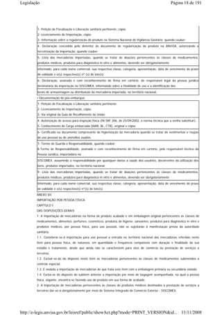 Legislação                                                                                               Página 18 de 191




        1- Petição de Fiscalização e Liberação sanitária pertinente, cópia;
        2- Licenciamento de Importação, cópia;
        3- Informação sobre a regularização do produto no Sistema Nacional de Vigilância Sanitária, quando couber;
        4- Declaração concedida pelo detentor do documento de regularização do produto na ANVISA, autorizando a
        terceirização da importação, quando couber;
        5- Lista das mercadorias importadas, quando se tratar de doações pertencentes às classes de medicamentos,
        produtos médicos, produtos para diagnóstico in vitro e alimentos, devendo ser obrigatoriamente

        informado, para cada nome comercial, sua respectiva classe, categoria, apresentação, data de vencimento do prazo
        de validade e o(s) respectivo(s) nº.(s) de lote(s).
        6- Declaração, assinada e com reconhecimento de firma em cartório, do responsável legal da pessoa jurídica
        destinatária da importação no SISCOMEX, informando sobre a finalidade de uso e a identificação dos
        locais de armazenagem ou distribuição da mercadoria importada, no território nacional.
        • Documentação de pós-embarque:
        1- Petição de Fiscalização e Liberação sanitária pertinente;
        2- Licenciamento de Importação, cópia;
        3- Via original da Guia de Recolhimento da União;
        4- Autorização de acesso para inspeção física (IN SRF 206, de 25/09/2002, o norma técnica que a venha substituir);
        5- Conhecimento de Carga embarcada (AWB, BL, CTR), original e cópia;
        6- Certificado ou documento comprovante de higienização da mercadoria quando se tratar de vestimentas e roupas
        de uso pessoal ou de utensílios usados;
        7- Termo de Guarda e Responsabilidade, quando couber;
        8-Termo de Responsabilidade, assinado e com reconhecimento de firma em cartório, pelo responsável técnico da
        Pessoa Jurídica, importadora no

        SISCOMEX, assumindo a responsabilidade por quaisquer danos a saúde dos usuários, decorrentes da utilização dos
        bens, produtos importados, no território nacional;
        9- Lista das mercadorias importadas, quando se tratar de doações pertencentes às classes de medicamentos,
        produtos médicos, produtos para diagnóstico in vitro e alimentos, devendo ser obrigatoriamente
        informado, para cada nome comercial, sua respectiva classe, categoria, apresentação, data de vencimento do prazo
        de validade e o(s) respectivo(s) nº(s) de lote(s).
        ANEXO XII
        IMPORTAÇÃO POR PESSOA FÍSICA
        CAPÍTULO I
        DAS DISPOSIÇÕES GERAIS
        1. A importação de mercadorias na forma de produto acabado e em embalagem original pertencentes às classes de
        medicamentos, alimentos, perfumes, cosméticos, produtos de higiene, saneantes, produtos para diagnóstico in vitro e
        produtos médicos, por pessoa física, para uso pessoal, não se sujeitarão à manifestação prévia da autoridade
        sanitária.
        1.1. Considerar-se-á importação para uso pessoal a entrada no território nacional das mercadorias referidas neste
        item para pessoa física, de natureza, em quantidade e freqüência compatíveis com duração e finalidade da sua
        estadia e tratamento, desde que ainda não se caracterizem para atos de comércio ou prestação de serviços a
        terceiros.
        1.2. Excluir-se-ão do disposto neste item as mercadorias pertencentes às classes de medicamentos submetidos a
        controle especial.
        1.3. É vedada a importação de mercadorias de que trata este item com a embalagem primária ou secundária violada.
        1.4. Exclui-se do disposto do subitem anterior a importação por meio de bagagem acompanhada, na qual a pessoa
        física, viajante, encontra-se fazendo uso do produto em sua forma de acabado.
        2. A importação de mercadorias pertencentes às classes de produtos médicos destinados à prestação de serviços a
        terceiros dar-se-á obrigatoriamente por meio do Sistema Integrado de Comércio Exterior - SISCOMEX.




http://e-legis.anvisa.gov.br/leisref/public/showAct.php?mode=PRINT_VERSION&id... 11/11/2008
 