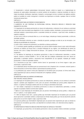 Legislação                                                                                                  Página 19 de 191




        3. Considerando o contexto epidemiológico internacional, humano, animal ou vegetal, ou a implementação de
        programas de saúde pública relacionados ao controle sanitário de mercadorias e empresas envolvidas em todas as
        etapas de produção, distribuição, importação, transporte e armazenagem de bens e produtos sob vigilância sanitária,
        poderá ser proibida em caráter emergencial e transitório sua importação ou entrada a qualquer título no território
        nacional por pessoa física.
        CAPÍTULO II
        DA IMPORTAÇÃO PARA USO PRÓPRIO DE MEDICAMENTOS
        E ALIMENTOS, DE USO CONTÍNUO OU NUTRICIONAL ESPECIAL, PRODUTOS MÉDICOS E PRODUTOS PARA
        DIAGNÓSTICO IN VITRO.
        4. A importação de mercadorias pertencentes às classes de medicamentos e alimentos de uso contínuo ou nutricional
        especial, bem como de produtos para diagnóstico in vitro e produtos médicos, destinadas a uso pessoal somente será
        autorizada mediante a apresentação perante a autoridade sanitária de receituário, o qual ficará retido, atendidas as
        seguintes condições:
        a) estar escrita a tinta em vernáculo oficial, ou, se em outra língua, traduzida por tradutor juramentado, a critério da
        autoridade sanitária;
        b) conter informações referentes ao nome e domicílio do paciente, posologia ou modo de uso da mercadoria, com
        indicação da periodicidade do tratamento;
        c) conter a data e assinatura do profissional, seu domicílio ou endereço profissional.
        4.1. O receituário quando expedido por profissional com exercício laboral brasileiro deverá conter ainda informações
        referentes ao Cadastro de Pessoa Física e Conselho Profissional de seu registro, com identificação do número de
        inscrição, bem como o Código Internacional de Doenças - CID, quando se tratar de mercadorias destinadas a fins
        terapêuticos.
        4.2. Na hipótese de importação de mercadorias pertencentes à classe de medicamentos submetidos a controle
        especial, conforme a Portaria SVS/MS n.º 344, de 1998, além das condições estabelecidas neste item, deverá ser
        apresentada à autoridade sanitária o documento fiscal comprobatório da sua aquisição, traduzido por tradutor
        juramentado, a critério da autoridade sanitária.
        4.3. O documento de que trata o subitem anterior deverá ser apresentado na sua forma original e cópia, para
        autenticação, a qual ficará retida.
        4.4. A importação dessas mercadorias para uso pessoal deverá estar compatível com o receituário, inclusive quanto à
        forma farmacêutica ou forma física relativas à apresentação do produto prescrito.
        5. Os profissionais que aviarem receita para importação de mercadorias para uso pessoal, na forma deste Anexo,
        serão responsáveis por ação ou omissão em desacordo com a legislação sanitária.
        CAPÍTULO III
        DA IMPORTAÇÃO PARA USO PRÓPRIO INTERMEDIADA
        POR TERCEIRO, PESSOA JURÍDICA
        6. A importação de mercadorias pertencentes às classes de medicamentos, alimentos, de uso contínuo ou nutricional
        especial e produtos para diagnóstico in vitro, para uso pessoal, intermediada por pessoa jurídica adquirente no
        exterior, se sujeitará à fiscalização sanitária antes da sua entrega ao destinatário interessado.
        6.1. Será vedada a importação de mercadorias pertencentes às classes de medicamentos submetidos a controle
        especial e de produtos médicos na forma deste Capítulo.
        7. Aplicar-se-á para importação de mercadorias para uso pessoal, intermediada por pessoa jurídica, o disposto nos
        itens 4 e subitens, e 5 do Capítulo anterior.
        7.1. Além do disposto neste item, a pessoa jurídica que intermediar importação de mercadorias para uso pessoal
        deverá apresentar à autoridade sanitária a comprovação da referida relação jurídica, por meio de documento subscrito
        pelas partes na sua forma original e cópia, a qual ficará retida.
        8. As pessoas jurídicas que intermediarem importação para uso pessoal serão responsáveis por ação ou omissão no
        fornecimento de mercadorias cuja venda e uso dependam de receituário médico, sem observância dessa exigência.
        CAPÍTULO IV
        DA IMPORTAÇÃO DE PRODUTOS MÉDICOS PARA PRESTAÇÃO DE SERVIÇOS A TERCEIROS
        9. A importação, por pessoa física, de mercadorias pertencente à classe de produtos médicos destinadas à prestação




http://e-legis.anvisa.gov.br/leisref/public/showAct.php?mode=PRINT_VERSION&id... 11/11/2008
 
