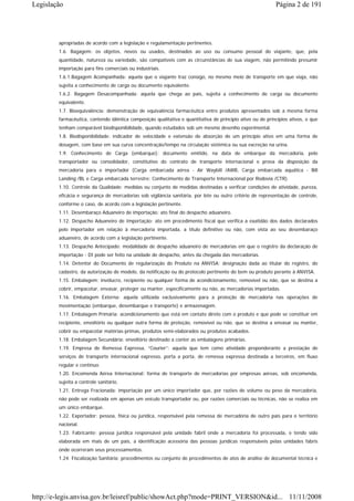 Legislação                                                                                                 Página 2 de 191




        apropriadas de acordo com a legislação e regulamentação pertinentes.
        1.6. Bagagem: os objetos, novos ou usados, destinados ao uso ou consumo pessoal do viajante, que, pela
        quantidade, natureza ou variedade, são compatíveis com as circunstâncias de sua viagem, não permitindo presumir
        importação para fins comerciais ou industriais.
        1.6.1.Bagagem Acompanhada: aquela que o viajante traz consigo, no mesmo meio de transporte em que viaja, não
        sujeita a conhecimento de carga ou documento equivalente.
        1.6.2. Bagagem Desacompanhada: aquela que chega ao país, sujeita a conhecimento de carga ou documento
        equivalente.
        1.7. Bioequivalência: demonstração de equivalência farmacêutica entre produtos apresentados sob a mesma forma
        farmacêutica, contendo idêntica composição qualitativa e quantitativa de princípio ativo ou de princípios ativos, e que
        tenham comparável biodisponibilidade, quando estudados sob um mesmo desenho experimental.
        1.8. Biodisponibilidade: indicador de velocidade e extensão de absorção de um princípio ativo em uma forma de
        dosagem, com base em sua curva concentração/tempo na circulação sistêmica ou sua excreção na urina.
        1.9. Conhecimento de Carga (embarque): documento emitido, na data de embarque da mercadoria, pelo
        transportador ou consolidador, constitutivo do contrato de transporte internacional e prova da disposição da
        mercadoria para o importador (Carga embarcada aérea - Air Waybill /AWB, Carga embarcada aquática - Bill
        Landing /BL e Carga embarcada terrestre: Conhecimento de Transporte Internacional por Rodovia /CTR).
        1.10. Controle da Qualidade: medidas ou conjunto de medidas destinadas a verificar condições de atividade, pureza,
        eficácia e segurança de mercadorias sob vigilância sanitária, por lote ou outro critério de representação de controle,
        conforme o caso, de acordo com a legislação pertinente.
        1.11. Desembaraço Aduaneiro de importação: ato final do despacho aduaneiro.
        1.12. Despacho Aduaneiro de Importação: ato em procedimento fiscal que verifica a exatidão dos dados declarados
        pelo importador em relação à mercadoria importada, a título definitivo ou não, com vista ao seu desembaraço
        aduaneiro, de acordo com a legislação pertinente.
        1.13. Despacho Antecipado: modalidade de despacho aduaneiro de mercadorias em que o registro da declaração de
        importação - DI pode ser feito na unidade de despacho, antes da chegada das mercadorias.
        1.14. Detentor do Documento de regularização do Produto na ANVISA: designação dada ao titular do registro, do
        cadastro, da autorização de modelo, da notificação ou do protocolo pertinente do bem ou produto perante à ANVISA.
        1.15. Embalagem: invólucro, recipiente ou qualquer forma de acondicionamento, removível ou não, que se destina a
        cobrir, empacotar, envasar, proteger ou manter, especificamente ou não, as mercadorias importadas.
        1.16. Embalagem Externa: aquela utilizada exclusivamente para a proteção de mercadoria nas operações de
        movimentação (embarque, desembarque e transporte) e armazenagem.
        1.17. Embalagem Primária: acondicionamento que está em contato direto com o produto e que pode se constituir em
        recipiente, envoltório ou qualquer outra forma de proteção, removível ou não, que se destina a envasar ou manter,
        cobrir ou empacotar matérias-primas, produtos semi-elaborados ou produtos acabados.
        1.18. Embalagem Secundária: envoltório destinado a conter as embalagens primárias.
        1.19. Empresa de Remessa Expressa, “Courier”: aquela que tem como atividade preponderante a prestação de
        serviços de transporte internacional expresso, porta a porta, de remessa expressa destinada a terceiros, em fluxo
        regular e contínuo.
        1.20. Encomenda Aérea Internacional: forma de transporte de mercadorias por empresas aéreas, sob encomenda,
        sujeita a controle sanitário.
        1.21. Entrega Fracionada: importação por um único importador que, por razões de volume ou peso da mercadoria,
        não pode ser realizada em apenas um veículo transportador ou, por razões comerciais ou técnicas, não se realiza em
        um único embarque.
        1.22. Exportador: pessoa, física ou jurídica, responsável pela remessa de mercadoria de outro país para o território
        nacional.
        1.23. Fabricante: pessoa jurídica responsável pela unidade fabril onde a mercadoria foi processada, e tendo sido
        elaborada em mais de um país, a identificação acessória das pessoas jurídicas responsáveis pelas unidades fabris
        onde ocorreram seus processamentos.
        1.24. Fiscalização Sanitária: procedimentos ou conjunto de procedimentos de atos de análise de documental técnica e




http://e-legis.anvisa.gov.br/leisref/public/showAct.php?mode=PRINT_VERSION&id... 11/11/2008
 