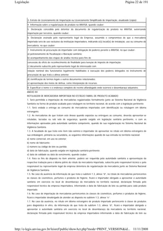 Legislação                                                                                              Página 22 de 191




        3. Extrato de Licenciamento de Importação ou Licenciamento Simplificado de Importação, atualizado (cópia);
        4. Informação sobre a regularização do produto na ANVISA, quando couber;
        5. Declaração concedida pelo detentor do documento de regularização do produto na ANVISA, autorizando
        importação por terceiros, quando couber;
        6. Declaração assinada pelo representante legal da Empresa, assumido o compromisso de que a mercadoria
        importada será de uso exclusivo da instituição importadora, indicando o(s) local(is) de instalação, uso ou consumo da
        mercadoria, no que couber;
        7. Instrumento de procuração do importador com delegação de poderes perante a ANVISA, no que couber:
        a) peticionamento de fiscalização e liberação sanitária;
        b) acompanhamento das etapas de análise técnica para fins de
        concessão do ofício de reconhecimento de finalidade para isenção de imposto de importação;
        c) documento subscrito pelo representante legal do interessado com
        relação nominal dos funcionários legalmente habilitados à execução dos poderes delegados no instrumento de
        procuração de que trata a alínea anterior.
        d) cientificação de termos legais e outros documentos relacionados;
        e) apresentação dos meios de defesa, como interposição de recursos.
        8. Especificar o nome e o endereço completo do recinto alfandegado onde ocorrerá o desembaraço aduaneiro.
        ANEXO XV
        ROTULAGEM DE MERCADORIA IMPORTADA NO ESTÁGIO FABRIL DE PRODUTO ACABADO
        1. Será permitida a importação de mercadorias regularizadas formalmente junto ao Sistema Nacional de Vigilância
        Sanitária na forma de produto acabado para rotulagem no território nacional, de acordo com a legislação pertinente.
        1.1. Será vedada a entrega ao consumo de mercadorias importadas com identificação ou rotulagem em idioma
        estrangeiro.
        1.2. As mercadorias de que tratam este Anexo quando expostas ou entregues ao consumo, deverão apresentar-se
        rotuladas, lacradas ou sob selo de segurança, quando exigido em legislação sanitária pertinente, e com as
        informações aprovadas pela autoridade sanitária competente, quando de sua regularização no Sistema Nacional de
        Vigilância Sanitária.
        1.3. A faculdade de que trata este item não eximirá o importador de apresentar no rótulo em idioma estrangeiro de
        sua embalagem, primária ou secundária, as seguintes informações quando de sua entrada no território nacional:
        a) nome comercial, em uso no exterior;
        b) nome do fabricante;
        c) número ou código do lote ou partida;
        d) data de fabricação, quando exigida em legislação sanitária pertinente;
        e) data de validade ou data do vencimento, quando couber.
        1.4. Para os fins do disposto no item anterior, poderá ser requerida pela autoridade sanitária a apresentação da
        respectiva tradução para o idioma pátrio do rótulo da mercadoria importada, subscrita pelo responsável técnico e pelo
        responsável ou representante legal da empresa detentora da regularização da mercadoria junto ao Sistema Nacional
        de Vigilância Sanitária.
        1.5. No caso da ausência da informação de que trata o subitem 1.3, alínea “d”, no rótulo de mercadorias pertencentes
        às classes de cosméticos, perfumes e produtos de higiene, ficará o importador obrigado a apresentar à autoridade
        sanitária em exercício no local de desembaraço da mercadoria no território nacional, declaração firmada pelo
        responsável técnico da empresa importadora, informando a data de fabricação do lote ou partida para cada produto
        importado.
        1.6. No caso de importação de mercadorias pertencentes às classes de cosméticos, perfumes e produtos de higiene,
        ficará o importador desobrigado de atender ao disposto no subitem 1.3, alínea “e”.
        1.7. No caso da ausência, no rótulo em idioma estrangeiro de produto importado pertencente à classe de produtos
        para diagnóstico in vitro, da informação de que trata do subitem 1.3, alínea “d”, ficará o importador obrigado a
        apresentar à autoridade sanitária em exercício no local de desembaraço da mercadoria no território nacional,
        declaração firmada pelo responsável técnico da empresa importadora informando a data de fabricação do lote ou




http://e-legis.anvisa.gov.br/leisref/public/showAct.php?mode=PRINT_VERSION&id... 11/11/2008
 