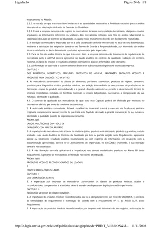 Legislação                                                                                                Página 24 de 191




        medicamento na ANVISA.
        2.3.2. A retirada de que trata este item limitar-se-á às quantidades necessárias e finalidade exclusiva para a análise
        laboratorial ou elaboração do Laudo de Controle da Qualidade.
        2.3.3. Ficará a empresa detentora do registro da mercadoria, inclusive na importação terceirizada, obrigada a manter
        arquivadas as informações referentes às unidades das mercadorias retiradas para fins de análise laboratorial ou
        elaboração do Laudo de Controle da Qualidade, as quais nesse instrumento deverão ser devidamente registradas.
        3. A liberação da mercadoria importada dar-se-á pela autoridade sanitária em exercício no local de seu desembaraço,
        mediante a satisfação das exigências sanitárias no Termo de Guarda e Responsabilidade, por intermédio da análise
        técnica satisfatória do laudo laboratorial conclusivo apresentado pelo importador.
        3.1. Para os fins da análise técnica de que trata este item, a empresa detentora do documento de regularização da
        mercadoria junto à ANVISA deverá apresentar no laudo analítico de controle da qualidade realizado em território
        nacional, os tipos de ensaios e resultados analíticos compatíveis àqueles informados pelo fabricante.
        3.2. A informação de que trata o subitem anterior deverá ser subscrita pelo responsável técnico da empresa.
        CAPÍTULO II
        DOS ALIMENTOS, COSMÉTICOS, PERFUMES, PRODUTOS DE HIGIENE, SANEANTES, PRODUTOS MÉDICOS E
        PRODUTOS PARA DIAGNÓSTICO IN VITRO
        4. As mercadorias pertencentes às classes de alimentos, perfumes, cosméticos, produtos de higiene, saneantes,
        produtos para diagnóstico in vitro, produtos médicos, em estágio intermediário de seu processo de produção ou de
        fabricação, etapas de produto semi-elaborado e a granel, deverão submeter-se perante o departamento técnico da
        empresa importadora instalada no território nacional, a ensaios laboratoriais, necessários à comprovação da sua
        natureza, identidade e qualidade.
        4.1. O controle da qualidade das mercadorias de que trata este Capítulo poderá ser efetivada por institutos ou
        laboratórios oficiais, por meio de convênios ou contratos.
        5. À autoridade sanitária competente, federal, estadual ou municipal, caberá o exercício da fiscalização sanitária
        originária, complementar ou concorrente de que trata este Capítulo, de modo a garantir manutenção de sua natureza,
        identidade e qualidade quando da exposição ou consumo.
        ANEXO XVII
        LAUDO ANALÍTICO DE CONTROLE DE
        QUALIDADE COM IRREGULARIDADE
        1. A importação de mercadorias sob a forma de matéria-prima, produto semi-elaborado, produto a granel ou produto
        acabado, cujo Laudo Analítico de Controle da Qualidade por lote ou partida exigido neste Regulamento, apresentar
        parcial ou totalmente resultado analítico insatisfatório ou com registros de informações em desacordo com a
        documentação apresentada, deverá ter o Licenciamento de Importação, no SISCOMEX, indeferido, e sua liberação
        sanitária não autorizada.
        1.1. A não liberação sanitária aplicar-se-á a importação nas demais modalidades previstas no Anexo III deste
        Regulamento, sujeitando as mercadorias à interdição no recinto alfandegado.
        ANEXO XVIII
        PRODUTOS MÉDICOS RECONDICIONADOS OU USADOS
        E
        FONTES RADIOATIVAS SELADAS
        CAPÍTULO I
        DAS DISPOSIÇÕES GERAIS
        1. A importação por empresas de mercadorias pertencentes às classes de produtos médicos, usados e
        recondicionados, componentes e acessórios, deverá atender ao disposto em legislação sanitária pertinente.
        CAPÍTULO II
        PRODUTOS MÉDICOS RECONDICIONADOS
        2. A importação de produtos médicos recondicionados dar-se-á obrigatoriamente por meio do SISCOMEX, e atenderá
        as formalidades de requerimento e tramitação de acordo com o Procedimento nº 4, do Anexo XLIV, deste
        Regulamento.
        3. A importação de produtos médicos recondicionados por empresa não detentora do seu registro, autorização de




http://e-legis.anvisa.gov.br/leisref/public/showAct.php?mode=PRINT_VERSION&id... 11/11/2008
 