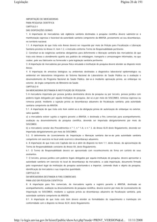 Legislação                                                                                              Página 26 de 191




        IMPORTAÇÃO DE MERCADORIAS
        PARA PESQUISA CIENTÍFICA
        CAPÍTULO I
        DAS DISPOSIÇÕES GERAIS
        1. A importação de mercadorias sob vigilância sanitária destinadas à pesquisa científica deverá submeter-se à
        manifestação expressa e favorável da autoridade sanitária competente da ANVISA, previamente ao seu desembaraço,
        no território nacional.
        1.1. A importação de que trata este Anexo deverá ser requerida por meio de Petição para Fiscalização e Liberação
        Sanitária prevista no Anexo II, item 1.2, e instruída conforme Termo de Responsabilidade pertinente.
        2. Constituir-se-ão exigências sanitárias obrigatórias para deferimento e liberação sanitária das mercadorias de que
        trata este Anexo o atendimento quanto aos padrões de embalagem, transporte e armazenagem informados, no que
        couber, pelo seu fabricante ou fornecedor e pela legislação sanitária pertinente.
        3. A importação de mercadorias por pessoa física vinculada à instituição de pesquisa deverá atender ao disposto neste
        Anexo.
        4. A importação de amostras biológicas ou ambientais destinadas a diagnóstico laboratorial epidemiológico ou
        ambiental em laboratórios integrantes do Sistema Nacional de Laboratórios de Saúde Pública ou à avaliação e
        desenvolvimento de Programa Nacional de Saúde Pública, dar-se-á mediante aprovação prévia, ao embarque no
        exterior, do órgão competente do Ministério da Saúde.
        CAPÍTULO II
        DA MERCADORIA DESTINADA À INSTITUIÇÃO DE PESQUISA
        5 A mercadoria importada por pessoa jurídica destinatária direta da pesquisa ou por terceiro, pessoa jurídica com
        poderes legais delegados por aquela instituição de pesquisa, dar-se-á por meio do SISCOMEX, remessa expressa ou
        remessa postal, mediante a sujeição prévia ao desembaraço aduaneiro de fiscalização sanitária, pela autoridade
        sanitária competente da ANVISA.
        5.1. A importação de que trata este item eximir-se-á da obrigação prévia de autorização de embarque no exterior,
        salvo quando:
        a) a mercadoria estiver sujeita a registro perante a ANVISA, e destinada a fins comerciais para acompanhamento,
        avaliação ou desenvolvimento de pesquisa científica, devendo ser importada obrigatoriamente por meio do
        SISCOMEX;
        b) a mercadoria constar dos Procedimentos n.º 1, n.º 1-A, e n.º 3, do Anexo XLIV deste Regulamento, devendo ser
        importada obrigatoriamente por meio do SISCOMEX.
        5.2. O deferimento de Licenciamento de Importação e liberação sanitária dar-se-ão pela autoridade sanitária
        competente em exercício no local onde ocorrerá o desembaraço aduaneiro.
        6. A importação de que trata este Capítulo dar-se-á além do disposto no item 1.1. deste Anexo, da apresentação do
        Termo de Responsabilidade constante do Anexo XX, deste Regulamento.
        6.1. O Termo de Responsabilidade deverá ser apresentado com reconhecimento de firma em cartório de seus
        assinantes.
        7. O terceiro, pessoa jurídica com poderes legais delegados por aquela instituição de pesquisa, deverá apresentar à
        autoridade sanitária em exercício no local de desembaraço da mercadoria, a cada importação, documento firmado
        pelo responsável legal da instituição de pesquisa autorizando-o a importar, contendo título e objeto da pesquisa,
        identificação da mercadoria e sua respectiva quantidade.
        CAPÍTULO III
        DA MERCADORIA DESTINADA A FINS COMERCIAIS
        PARA USO EM PESQUISA CIENTÍFICA
        8. A importação para fins comerciais, de mercadoria sujeita a registro perante a ANVISA, destinada ao
        acompanhamento, avaliação ou desenvolvimento de pesquisa científica, deverá ocorrer por meio de Licenciamento de
        Importação no SISCOMEX, mediante a sujeição prévia ao desembaraço aduaneiro de fiscalização sanitária, pela
        autoridade sanitária competente da ANVISA.
        8.1. A importação de que trata este item deverá atender as formalidades de requerimento e tramitação em
        conformidade com o disposto no Anexo XLIV, deste Regulamento.




http://e-legis.anvisa.gov.br/leisref/public/showAct.php?mode=PRINT_VERSION&id... 11/11/2008
 