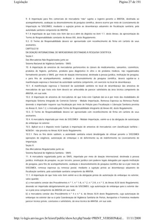 Legislação                                                                                                Página 27 de 191




        9. A importação para fins comerciais de mercadoria “não” sujeita a registro perante a ANVISA, destinada ao
        acompanhamento, avaliação ou desenvolvimento de pesquisa científica, deverá ocorrer por meio de Licenciamento de
        Importação no SISCOMEX, mediante a sujeição prévia ao desembaraço aduaneiro de fiscalização sanitária, pela
        autoridade sanitária competente da ANVISA.
        9.1 A importação de que trata este item dar-se-á além do disposto no item 1.1. deste Anexo, da apresentação do
        Termo de Responsabilidade constante do Anexo XXI, deste Regulamento.
        9.2. O Termo de Responsabilidade deverá ser apresentado com reconhecimento de firma em cartório de seus
        assinantes.
        CAPÍTULO IV
        DA DOAÇÃO INTERNACIONAL DE MERCADORIAS DESTINADAS À PESQUISA CIENTÍFICA
        Seção I
        Das Mercadorias Não Regularizadas junto ao
        Sistema Nacional de Vigilância Sanitária - SNVS
        10. A importação de amostras de mercadorias pertencentes às classes de medicamentos, saneantes, cosméticos,
        produtos de higiene, perfumes, produtos para diagnóstico in vitro e de produtos médicos, não regularizados
        formalmente perante o SNVS, por meio de doação internacional, destinada à pessoa jurídica, instituição de pesquisa,
        e para fins de acompanhamento, avaliação e desenvolvimento de pesquisa científica, deverá sujeitar-se à
        manifestação expressa e favorável da autoridade sanitária competente, em exercício no local de desembaraço.
        10.1. A manifestação expressa e favorável da autoridade sanitária no local de desembaraço das amostras de
        mercadorias de que trata este item deverá ser antecedida de parecer satisfatório da área técnica competente da
        ANVISA, em sua sede.
        10.2. A importação de amostras de mercadorias de que trata este Capítulo dar-se-á por meio das modalidades de
        importação Sistema Integrado de Comércio Exterior - Módulo Importação, Remessa Expressa ou Remessa Postal,
        devendo o importador requerer sua fiscalização por meio de Petição para Fiscalização e Liberação Sanitária prevista
        no Anexo II, item 1.2, e instruída pelo Termo de Responsabilidade integrante do Anexo XX, deste Regulamento.
        10.3. O Termo de Responsabilidade deverá ser apresentado com reconhecimento de firma em cartório de seus
        assinantes.
        10.4. A mercadoria importada por meio do SISCOMEX - Módulo Importação, eximir-se-á da obrigação de autorização
        de embarque no exterior.
        10.5. Aplicar-se-á o disposto neste Capítulo à importação de amostras de mercadorias com classificação tarifária -
        NCM/SH - não prevista no Anexo XLIV deste Regulamento.
        10.5.1. Para os fins deste subitem, a autoridade sanitária estará desobrigada de efetuar perante o SISCOMEX
        operações de exigência, autorização de embarque e de deferimento ou de indeferimento no Licenciamento de
        Importação.
        Seção II
        Das Mercadorias Regularizadas junto ao
        Sistema Nacional de Vigilância Sanitária - SNVS
        11. A mercadoria regularizada junto ao SNVS, importada por meio de doação internacional, destinada à pessoa
        jurídica, instituição de pesquisa, ou por terceiro, pessoa jurídica com poderes legais delegados por aquela instituição
        de pesquisa, para fins de acompanhamento, avaliação e desenvolvimento de pesquisa científica dar-se-á por meio do
        SISCOMEX, remessa expressa ou remessa postal, mediante a sujeição prévia ao desembaraço aduaneiro de
        fiscalização sanitária, pela autoridade sanitária competente da ANVISA.
        11.1. A importação de que trata este item eximir-se-á da obrigação prévia de autorização de embarque no exterior,
        salvo quando:
        a) a mercadoria constar dos Procedimentos n.º 1, n.º 1-A, n.º 2, n.º 2-A, e n.º 3, do Anexo XLIV deste Regulamento,
        devendo ser importada obrigatoriamente por meio do SISCOMEX, cuja autorização de embarque para o exterior dar-
        se-á pela área competente da ANVISA em sua sede;
        b) a mercadoria constar dos Procedimento n.º 4 e n.º 6, do Anexo XLIV deste Regulamento, cuja autorização de
        embarque no exterior dar-se-á pela Coordenação de Vigilância Sanitária de Portos, Aeroportos e Fronteiras mediante
        parecer técnico prévio, conclusivo e satisfatório, da área técnica da ANVISA, em sua sede.




http://e-legis.anvisa.gov.br/leisref/public/showAct.php?mode=PRINT_VERSION&id... 11/11/2008
 
