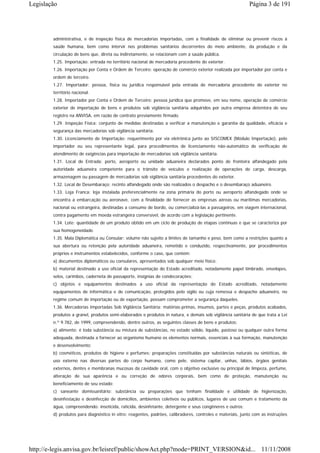 Legislação                                                                                                 Página 3 de 191




        administrativa, e de inspeção física de mercadorias importadas, com a finalidade de eliminar ou prevenir riscos à
        saúde humana, bem como intervir nos problemas sanitários decorrentes do meio ambiente, da produção e da
        circulação de bens que, direta ou indiretamente, se relacionam com a saúde pública.
        1.25. Importação: entrada no território nacional de mercadoria procedente do exterior.
        1.26. Importação por Conta e Ordem de Terceiro: operação de comércio exterior realizada por importador por conta e
        ordem de terceiro.
        1.27. Importador: pessoa, física ou jurídica responsável pela entrada de mercadoria procedente do exterior no
        território nacional.
        1.28. Importador por Conta e Ordem de Terceiro: pessoa jurídica que promove, em seu nome, operação de comércio
        exterior de importação de bens e produtos sob vigilância sanitária adquiridos por outra empresa detentora de seu
        registro na ANVISA, em razão de contrato previamente firmado.
        1.29. Inspeção Física: conjunto de medidas destinadas a verificar a manutenção e garantia da qualidade, eficácia e
        segurança das mercadorias sob vigilância sanitária.
        1.30. Licenciamento de Importação: requerimento por via eletrônica junto ao SISCOMEX (Módulo Importação), pelo
        importador ou seu representante legal, para procedimentos de licenciamento não-automático de verificação de
        atendimento de exigências para importação de mercadorias sob vigilância sanitária.
        1.31. Local de Entrada: porto, aeroporto ou unidade aduaneira declarados ponto de fronteira alfandegado pela
        autoridade aduaneira competente para o trânsito de veículos e realização de operações de carga, descarga,
        armazenagem ou passagem de mercadorias sob vigilância sanitária procedentes do exterior.
        1.32. Local de Desembaraço: recinto alfandegado onde são realizados o despacho e o desembaraço aduaneiro.
        1.33. Loja Franca: loja instalada preferencialmente na zona primária do porto ou aeroporto alfandegado onde se
        encontra a embarcação ou aeronave, com a finalidade de fornecer as empresas aéreas ou marítimas mercadorias,
        nacional ou estrangeira, destinadas a consumo de bordo, ou comercializá-las a passageiros, em viagem internacional,
        contra pagamento em moeda estrangeira conversível, de acordo com a legislação pertinente.
        1.34. Lote: quantidade de um produto obtido em um ciclo de produção de etapas contínuas e que se caracteriza por
        sua homogeneidade.
        1.35. Mala Diplomática ou Consular: volume não sujeito a limites de tamanho e peso, bem como a restrições quanto a
        sua abertura ou retenção pela autoridade aduaneira, remetido e conduzido, respectivamente, por procedimentos
        próprios e instrumentos estabelecidos, conforme o caso, que contém:
        a) documentos diplomáticos ou consulares, apresentados sob qualquer meio físico;
        b) material destinado a uso oficial da representação do Estado acreditado, notadamente papel timbrado, envelopes,
        selos, carimbos, caderneta de passaporte, insígnias de condecorações;
        c) objetos e equipamentos destinados a uso oficial da representação do Estado acreditado, notadamente
        equipamentos de informática e de comunicação, protegidos pelo sigilo ou cuja remessa e despacho aduaneiro, no
        regime comum de importação ou de exportação, possam comprometer a segurança daqueles.
        1.36. Mercadorias Importadas Sob Vigilância Sanitária: matérias-primas, insumos, partes e peças, produtos acabados,
        produtos a granel, produtos semi-elaborados e produtos in natura, e demais sob vigilância sanitária de que trata a Lei
        n.º 9.782, de 1999, compreendendo, dentre outros, as seguintes classes de bens e produtos:
        a) alimento: é toda substância ou mistura de substâncias, no estado sólido, líquido, pastoso ou qualquer outra forma
        adequada, destinada a fornecer ao organismo humano os elementos normais, essenciais à sua formação, manutenção
        e desenvolvimento;
        b) cosméticos, produtos de higiene e perfumes: preparações constituídas por substâncias naturais ou sintéticas, de
        uso externo nas diversas partes do corpo humano, como pele, sistema capilar, unhas, lábios, órgãos genitais
        externos, dentes e membranas mucosas da cavidade oral, com o objetivo exclusivo ou principal de limpeza, perfume,
        alteração de sua aparência e ou correção de odores corporais, bem como de proteção, manutenção ou
        beneficiamento de seu estado;
        c) saneante domissanitário: substância ou preparações que tenham finalidade e utilidade de higienização,
        desinfestação e desinfecção de domicílios, ambientes coletivos ou públicos, lugares de uso comum e tratamento da
        água, compreendendo: inseticida, raticida, desinfetante, detergente e seus congêneres e outros;
        d) produtos para diagnóstico in vitro: reagentes, padrões, calibradores, controles e materiais, junto com as instruções




http://e-legis.anvisa.gov.br/leisref/public/showAct.php?mode=PRINT_VERSION&id... 11/11/2008
 