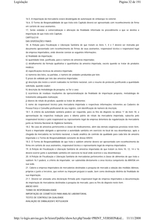 Legislação                                                                                                 Página 32 de 191




        16.5. A importação da mercadoria estará desobrigada de autorização de embarque no exterior.
        16.6. O Termo de Responsabilidade de que trata este Capítulo deverá ser apresentado com reconhecimento de firma
        em cartório de seus assinantes.
        17. Serão vedadas a comercialização e alteração da finalidade informada no procedimento a que se destina a
        importação de que trata este Capítulo.
        CAPÍTULO VI
        DAS DISPOSIÇÕES FINAIS
        18. A Petição para Fiscalização e Liberação Sanitária de que tratam os itens 1, 4 e 7 deverá ser instruída por
        documento apresentado com reconhecimento de firmas de seus assinantes, responsável técnico e responsável legal
        da empresa importadora, onde deverão constar as seguintes informações:
        a) finalidade da importação;
        b) quantidade total, justificada, para o número de amostras importadas;
        c) detalhamento da fórmula qualitativa e quantitativa da amostra importada, exceto quando se tratar de produtos
        médicos;
        d) especificações técnicas da amostra importada;
        e) números dos lotes, ou partidas, e número de unidades produzidas por lote;
        f) prazo de validade por lote das amostras importadas;
        g) descrição dos testes a serem realizados no território nacional, com o resumo do protocolo justificando a quantidade
        solicitada, quando couber;
        h) descrição da metodologia da pesquisa, se for o caso;
        i) ocorrência de resíduos resultantes da operacionalização da finalidade de importação proposta, metodologia de
        tratamento adequados inativação;
        j) dizeres de rótulo do produto, quando se tratar de alimentos;
        l) nome do responsável técnico pela mercadoria importada e respectivas informações referentes ao Cadastro de
        Pessoa Física e Conselho profissional de seu registro, com identificação do número de inscrição.
        18.1. A critério da autoridade sanitária poderá ser requerida, para os fins do disposto na alínea “i” do item 18, a
        apresentação da respectiva tradução para o idioma pátrio do rótulo da mercadoria importada, subscrita pelo
        responsável técnico e pelo responsável ou representante legal da empresa detentora da regularização da mercadoria
        junto ao Sistema Nacional de Vigilância Sanitária.
        18.2. No caso de amostras pertencentes à classe de medicamentos, além das demais exigências previstas neste item,
        ficará o importador obrigado a apresentar a autoridade sanitária em exercício no local de seu desembaraço, após a
        chegada da mercadoria no território nacional, o laudo analítico de controle da qualidade para cada lote de amostra
        importada e o Termo de Responsabilidade constante do Anexo XXVIII.
        18.3. O Termo de Responsabilidade de que trata o subitem anterior deverá ser apresentado com reconhecimento de
        firma em cartório de seus assinantes, responsável técnico e representante legal da empresa importadora.
        19. A Petição de Fiscalização e Liberação Sanitária de amostras importadas de que tratam os itens 10, 12, 14 e 16
        deverá ocorrer junto à autoridade sanitária em exercício no local onde ocorrerá o seu desembaraço.
        20. A Petição de Fiscalização e Liberação Sanitária de mercadorias pertencentes à classe de alimentos de que trata o
        subitem 16.1 poderá, a critério do importador, ser submetida diretamente a área técnica competente da ANVISA em
        sua sede.
        21. Caberá a empresa importadora de mercadorias destinadas à pesquisa de mercado a adoção das medidas idôneas,
        próprias e junto a terceiros, que evitem ou impeçam prejuízo à saúde, bem como destinação distinta da finalidade de
        sua importação.
        21.1. Deverá ser anexada uma declaração firmada pelo responsável legal da empresa importadora à documentação
        de importação de mercadorias destinadas à pesquisa de mercado, para os fins do disposto neste item.
        ANEXO XXIII
        TERMO DE RESPONSABILIDADE
        IMPORTAÇÃO DE COSMÉTICOS PARA ANÁLISE LABORATORIAL
        TESTES DE CONTROLE DA QUALIDADE
        AVALIAÇÃO DE EMBALAGEM E ROTULAGEM




http://e-legis.anvisa.gov.br/leisref/public/showAct.php?mode=PRINT_VERSION&id... 11/11/2008
 