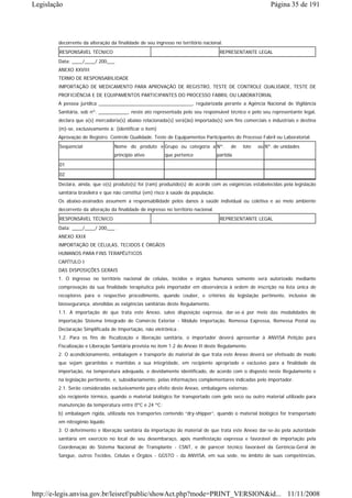 Legislação                                                                                                 Página 35 de 191




        decorrente da alteração da finalidade de seu ingresso no território nacional.
        RESPONSÁVEL TÉCNICO                                                          REPRESENTANTE LEGAL
        Data: ____/____/ 200___
        ANEXO XXVIII
        TERMO DE RESPONSABILIDADE
        IMPORTAÇÃO DE MEDICAMENTO PARA APROVAÇÃO DE REGISTRO, TESTE DE CONTROLE QUALIDADE, TESTE DE
        PROFICIÊNCIA E DE EQUIPAMENTOS PARTICIPANTES DO PROCESSO FABRIL OU LABORATORIAL
        A pessoa jurídica ___________________________________, regularizada perante a Agência Nacional de Vigilância
        Sanitária, sob nº. ___________, neste ato representada pelo seu responsável técnico e pelo seu representante legal,
        declara que a(s) mercadoria(s) abaixo relacionada(s) será(ão) importada(s) sem fins comerciais e industriais e destina
        (m)-se, exclusivamente à: (identificar o item)
        Aprovação de Registro. Controle Qualidade. Teste de Equipamentos Participantes do Processo Fabril ou Laboratorial.
        Seqüencial                Nome do produto e Grupo ou categoria a Nº.              de   lote   ou Nº. de unidades
                                  princípio ativo         que pertence              partida

        01
        02
        Declara, ainda, que o(s) produto(s) foi (ram) produzido(s) de acordo com as exigências estabelecidas pela legislação
        sanitária brasileira e que não constitui (em) risco à saúde da população.
        Os abaixo-assinados assumem a responsabilidade pelos danos à saúde individual ou coletiva e ao meio ambiente
        decorrente da alteração da finalidade de ingresso no território nacional.
        RESPONSÁVEL TÉCNICO                                                          REPRESENTANTE LEGAL
        Data: ____/____/ 200___ .
        ANEXO XXIX
        IMPORTAÇÃO DE CÉLULAS, TECIDOS E ÓRGÃOS
        HUMANOS PARA FINS TERAPÊUTICOS
        CAPÍTULO I
        DAS DISPOSIÇÕES GERAIS
        1. O ingresso no território nacional de células, tecidos e órgãos humanos somente será autorizado mediante
        comprovação da sua finalidade terapêutica pelo importador em observância à ordem de inscrição na lista única de
        receptores para o respectivo procedimento, quando couber, e critérios da legislação pertinente, inclusive de
        biossegurança, atendidas as exigências sanitárias deste Regulamento.
        1.1. A importação de que trata este Anexo, salvo disposição expressa, dar-se-á por meio das modalidades de
        importação Sistema Integrado de Comércio Exterior - Módulo Importação, Remessa Expressa, Remessa Postal ou
        Declaração Simplificada de Importação, não eletrônica .
        1.2. Para os fins de fiscalização e liberação sanitária, o importador deverá apresentar à ANVISA Petição para
        Fiscalização e Liberação Sanitária prevista no item 1.2 do Anexo II deste Regulamento.
        2. O acondicionamento, embalagem e transporte do material de que trata este Anexo deverá ser efetivado de modo
        que sejam garantidas e mantidas a sua integridade, em recipiente apropriado e exclusivo para a finalidade da
        importação, na temperatura adequada, e devidamente identificado, de acordo com o disposto neste Regulamento e
        na legislação pertinente, e, subsidiariamente, pelas informações complementares indicadas pelo importador.
        2.1. Serão consideradas exclusivamente para efeito deste Anexo, embalagens externas:
        a)o recipiente térmico, quando o material biológico for transportado com gelo seco ou outro material utilizado para
        manutenção da temperatura entre 0ºC e 24 ºC;
        b) embalagem rígida, utilizada nos transportes contendo “dry-shipper”, quando o material biológico for transportado
        em nitrogênio líquido.
        3. O deferimento e liberação sanitária da importação do material de que trata este Anexo dar-se-ão pela autoridade
        sanitária em exercício no local de seu desembaraço, após manifestação expressa e favorável de importação pela
        Coordenação do Sistema Nacional de Transplante - CSNT, e de parecer técnico favorável da Gerência-Geral de
        Sangue, outros Tecidos, Células e Órgãos - GGSTO - da ANVISA, em sua sede, no âmbito de suas competências,




http://e-legis.anvisa.gov.br/leisref/public/showAct.php?mode=PRINT_VERSION&id... 11/11/2008
 