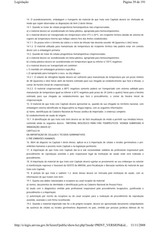 Legislação                                                                                                 Página 39 de 191




        14. O acondicionamento, embalagem e transporte do material de que trata este Capítulo deverá ser efetivado de
        modo que sejam observadas as disposições do item 2 deste Anexo.
        14.1. Quando se tratar de células progenitoras hematopoéticas não-criopreservadas:
        a) o material deverá ser acondicionado em bolsa plástica, apropriada para hemocomponentes;
        b) o material deverá ser transportado em temperatura entre 4ºC e 24ºC, em recipiente térmico dotado de sistema de
        registro da temperatura interna que indique valores fora dos limites estabelecidos.
        14.1.1. Os prazos entre o término da coleta e o início da infusão não deverão exceder 48 (quarenta e oito) horas.
        14.1.2. O material utilizado para manutenção da temperatura do recipiente térmico não poderá estar em contato
        direto com a embalagem primária.
        14.2. Quando de tratar de células progenitoras hematopoéticas criopreservadas:
        a) o material deverá ser acondicionado em bolsa plástica, apropriada para hemocomponentes;
        b) a bolsa plástica deverá ser acondicionada em temperatura igual ou inferior à 135ºC negativos;
        c) o material deverá ser transportado em contêiner:
        c.1) mantido em embalagem protetora específica;
        c.2) apropriado para transporte a seco, ou dry-shipper;
        14.2.1. O volume de nitrogênio líquido deverá ser suficiente para manutenção da temperatura por um prazo mínimo
        de 48 (quarenta e oito) horas além do horário estimado para sua chegada ao estabelecimento que fará a infusão, a
        contar do horário inicial de criopreservação.
        14.2.2. O material criopreservado a 80ºC negativos somente poderá ser transportado com sistema validado para
        manutenção de temperatura igual ou inferior à 65ºC negativos pelo prazo de 24 (vinte e quatro) horas para o horário
        estimado para sua chegada ao estabelecimento que fará o procedimento, a contar do horário inicial de
        criopreservação.
        15. O material de que trata este Capítulo deverá apresentar-se, quando da sua chegada no território nacional, com
        embalagem externa identificada na língua pátria ou língua inglesa, com as seguintes informações:
        a) nome, identificação do Cadastro Nacional da Pessoa Jurídica do importador, e endereço completo;
        b) estabelecimento de saúde de origem;
        15.1. A identificação de que trata este item deverá ser de fácil visualização de modo a permitir sua imediata leitura,
        contendo ainda os seguintes dizeres: “MATERIAL BIOLÓGICO PARA FINS TERAPÊUTICOS. VEDADA SUBMISSÃO À
        IRRADIAÇÃO (RAIOS X)”.
        CAPÍTULO IV
        DA IMPORTAÇÃO DE CÉLULAS E TECIDOS GERMINATIVOS
        E PRÉ-EMBRIÕES HUMANOS
        16. Além do disposto no Capítulo I deste Anexo, aplicar-se-á à importação de células e tecidos germinativos e pré-
        embriões humanos o previsto neste Capítulo e na legislação pertinente.
        17. A importação de que trata este Capítulo dar-se-á sob exclusividade solidária do profissional responsável pelo
        procedimento de reprodução assistida e pelo responsável legal da instituição de saúde onde será realizado o
        procedimento.
        18. A importação do material de que trata este Capítulo deverá sujeitar-se previamente ao seu embarque no exterior
        à manifestação expressa e favorável da GGSTO da ANVISA, para fiscalização e liberação sanitária do material de que
        trata este Capítulo.
        19. A petição de que trata o subitem 1.2. deste Anexo deverá ser instruída pela instituição de saúde, com as
        informações de que tratam este item:
        19.1. Quanto aos dados relacionados à receptora ou casal receptor do material:
        a) nomes, documentos de identidade e identificação junto ao Cadastro Nacional de Pessoa Física;
        b) laudo com o diagnóstico emitido pelo profissional responsável pelo procedimento terapêutico, justificando o
        procedimento e a importação;
        c) autorização por escrito da receptora ou do casal receptor para a realização do procedimento de reprodução
        assistida, assinada e com firma reconhecida;
        19.2. Quando o material importado não for o do próprio receptor, deverá ser apresentado documento comprobatório
        da ausência de células ou tecidos germinativos disponíveis no país, emitido por pessoas jurídicas idôneas de no




http://e-legis.anvisa.gov.br/leisref/public/showAct.php?mode=PRINT_VERSION&id... 11/11/2008
 