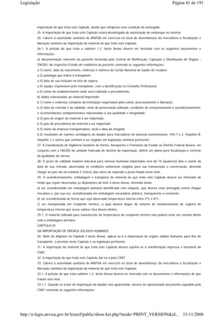 Legislação                                                                                              Página 41 de 191




        importação de que trata este Capítulo, desde que comprove essa condição do outorgado.
        25. A importação de que trata este Capítulo estará desobrigada de autorização de embarque no exterior.
        26. Caberá à autoridade sanitária da ANVISA em exercício no local de desembaraço da mercadoria a fiscalização e
        liberação sanitária da importação do material de que trata este Capítulo.
        26.1. A petição de que trata o subitem 1.2. deste Anexo deverá ser instruída com os seguintes documentos e
        informações:
        a) documentação referente ao paciente fornecida pela Central de Notificação, Captação e Distribuição de Órgãos -
        CNCDO, do respectivo Estado de residência do paciente contendo as seguintes informações:
        a.1) nome, data de nascimento, endereço e número do Cartão Nacional de Saúde do receptor;
        a.2) patologia que indica o transplante;
        a.3) data de sua inclusão na lista de espera;
        a.4) equipe responsável pelo transplante, com a identificação no Conselho Profissional;
        a.5) nome do estabelecimento onde será realizado o procedimento.
        b) dados relacionados ao material importado:
        b.1) nome e endereço completo da instituição responsável pela coleta, processamento e liberação;
        b.2) data da retirada e da validade, meio de preservação utilizado, condições de armazenamento e acondicionamento,
        e recomendações complementares relacionadas a sua qualidade e integridade;
        b.3) país de origem do material a ser importado;
        b.4) país de procedência do material a ser importado;
        b.5) nome da empresa transportadora, local e data da chegada;
        b.6) resultados de exames sorológicos do doador para marcadores de doenças transmissíveis: HIV-1 e 2, Hepatite B,
        Hepatite C e outros que venham a ser exigidos em legislação sanitária pertinente.
        27. A Coordenação de Vigilância Sanitária de Portos, Aeroportos e Fronteiras do Estado ou Distrito Federal deverá, em
        conjunto com a CNCDO da unidade federada de destino da importação, definir um plano para fiscalização e controle
        da qualidade da córnea.
        28. O prazo de validade máximo tolerável para córneas humanas importadas será de 14 (quatorze) dias a contar da
        data de sua retirada, observadas as condições ambientais exigidas para sua manutenção e conservação, devendo
        chegar ao país até no máximo 5 (cinco) dias antes de expirado o prazo fixado neste item.
        29. O acondicionamento, embalagem e transporte do material de que trata este Capítulo deverá ser efetivado de
        modo que sejam observadas as disposições do item 2 deste Anexo, devendo ainda:
        a) ser acondicionada em embalagem primária identificada com etiqueta, que deverá estar protegida contra choque
        mecânico e, por sua vez, acondicionada em embalagem secundária, plástica, transparente e resistente;
        b) ser acondicionada de forma que seja observada temperatura interna entre 2ºC e 8ºC;
        c) ser transportada em recipiente térmico, o qual deverá dispor de sistema de monitoramento de registro de
        temperatura interna que acuse valores fora desses limites.
        29.1. O material utilizado para manutenção da temperatura do recipiente térmico não poderá estar em contato direto
        com a embalagem primária.
        CAPÍTULO VI
        DA IMPORTAÇÃO DE ÓRGÃOS SÓLIDOS HUMANOS
        30. Além do disposto no Capítulo I deste Anexo, aplicar-se-á à importação de órgãos sólidos humanos para fins de
        transplante, o previsto neste Capítulo e na legislação pertinente.
        31. A importação do material de que trata este Capítulo deverá sujeitar-se à manifestação expressa e favorável do
        CSNT.
        32. A importação de que trata este Capítulo dar-se-á pela CSNT.
        33. Caberá à autoridade sanitária da ANVISA em exercício no local de desembaraço da mercadoria a fiscalização e
        liberação sanitária da importação do material de que trata este Capítulo.
        33.1. A petição de que trata subitem 1.2. deste Anexo deverá ser instruída com os documentos e informações de que
        tratam este item.
        33.1.1. Quando se tratar de importação de doador vivo aparentado, deverá ser apresentado documento expedido pelo
        CSNT contendo as seguintes informações:




http://e-legis.anvisa.gov.br/leisref/public/showAct.php?mode=PRINT_VERSION&id... 11/11/2008
 