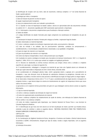 Legislação                                                                                               Página 42 de 191




        a) identificação do receptor com seu nome, data de nascimento, endereço completo e n.º do Cartão Nacional de
        Saúde, quando aplicável;
        b) patologia que indica o transplante;
        c) data da inclusão do paciente na lista de espera;
        d) equipe responsável pelo transplante;
        e) nome do estabelecimento onde será realizado o procedimento.
        33.1.2. Quando se tratar de importação de doador cadáver, deverá ser apresentado além dos documentos referidos
        no subitem 33.1.1., documento expedido pelo CSNT autorizando expressamente a importação.
        33.1.3. Informações e documentos complementares para fiscalização e liberação sanitária:
        a) Dados do doador:
        a.1) código identificador do doador fornecido pelo órgão competente da coordenação de transplantes do país de
        origem;
        a.2) declaração de doação do material, firmada pelo cônjuge ou familiar, responsável legal do doador;
        b) dados relacionados ao material importado:
        b.1) nome e endereço completo da instituição responsável pela coleta, processamento e liberação;
        b.2) data da retirada e da validade, tipo de processamento submetido, condições de armazenamento e
        acondicionamento, e recomendações complementares relacionadas a sua qualidade e integridade;
        b.3) país de origem do material a ser importado;
        b.4) país de procedência do material a ser importado;
        b.5) nome da empresa transportadora e local e data provável para sua chegada;
        b.6) resultados de exames sorológicos do doador para marcadores de doenças transmissíveis: HIV-1 e 2, Hepatite B,
        Hepatite C, Sífilis, HTLV I e II e outros que venham ser exigidos em legislação pertinente.
        33.1.4. Deverão ser obedecidas as normas técnicas referentes aos tempos críticos entre a retirada e o implante
        específico de cada órgão, ou tempo de isquemia fria.
        34. O acondicionamento, embalagem e transporte do material de que trata este Capítulo deverá ser efetivado de
        modo que sejam observadas as disposições do item 2 deste Anexo, devendo ainda:
        a) ser acondicionado em embalagem plástica tripla, estéril, apropriada desde a captação até o procedimento de
        transplante, e que não ofereçam riscos de liberação de substâncias citotóxicas ou pirogênicas, devendo entre as
        embalagens secundária e terciária externa estar presente a identificação do órgão em língua pátria ou língua inglesa;
        b) ser observada a temperatura interna entre 2 ºC e 6 ºC para o acondicionamento do órgão durante o transporte em
        recipiente térmico, o qual deverá dispor de sistema de monitoramento de registro de temperatura interna que acuse
        valores fora desses limites;
        c) apresentar-se em recipiente térmico preenchido com gelo em cuja embalagem externa deverá constar as seguintes
        informações:
        c.1) tipo de material importado;
        c.2) nome e endereço completos da instituição de origem do material;
        c.3) nome do responsável pelo encaminhamento do material;
        c.4) nome e endereço completos do estabelecimento de saúde de destino, com indicação do Cadastro Nacional de
        Pessoa Jurídica e seu endereço completo,
        c.5) nome do médico responsável pela importação, seu Cadastro Nacional de Pessoa Física e sua inscrição no
        Conselho Regional de Medicina.
        34.1. A identificação de que trata este item deverá ser de fácil visualização de modo a permitir sua imediata leitura,
        contendo o peso do contêiner e ainda os seguintes dizeres: “MATERIAL BIOLÓGICO PARA FINS TERAPÊUTICOS.
        VEDADA SUBMISSÃO À IRRADIAÇÃO (RAIOS X)”.
        CAPÍTULO VII
        DISPOSIÇÕES FINAIS
        35. As Coordenações de Vigilância Sanitária de Portos, Aeroportos e Fronteiras nos Estados e Distrito Federal deverão
        encaminhar à GGPAF, trimestralmente, listagem por tipo de células, tecidos e órgãos importados, com as seguintes
        informações:
        a) instituição fornecedora;




http://e-legis.anvisa.gov.br/leisref/public/showAct.php?mode=PRINT_VERSION&id... 11/11/2008
 