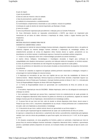 Legislação                                                                                                 Página 43 de 191




        b) país de origem;
        c) país de procedência;
        d) data da coleta do material e data de validade;
        e) tipo de processamento, quando couber;
        g) condições de armazenamento e acondicionamento;
        h) recomendações complementares relacionadas as suas condições, inclusive de qualidade;
        i) instituição de saúde de destino do material importando, por Município e Estado;
        j) nome do receptor;
        l) nome do profissional responsável pelo procedimento e indicação junto ao Conselho Profissional.
        36. Essas informações deverão ser repassadas semestralmente à GGSTO, que deverá ser responsável pela
        manutenção de um banco de dados referentes à importação de células, tecidos e órgãos humanos para fins
        terapêuticos.
        ANEXO XXX
        MATERIAL BIOLÓGICO HUMANO PARA FINS DE
        DIAGNÓSTICO LABORATORIAL CLÍNICO
        1. A importação de material de natureza biológica humana destinado a diagnóstico laboratorial clínico e de padrão de
        referência originário de material biológico humano destinado à implantação de metodologia analítica em
        estabelecimento prestador de serviço de diagnóstico clínico humano deverá se sujeitar, previamente ao seu
        desembaraço no território nacional, à manifestação expressa e favorável da autoridade sanitária competente.
        1.1. Incluir-se-á nas disposições deste item o material biológico procedente do exterior destinado à:
        a) exames clínicos, biológicos, microbiológicos e imunológicos vinculados à triagem para verificação de
        compatibilidade entre doadores internacionais e pacientes com indicação médica de transplante, no território nacional;
        b) testes de proficiência em laboratórios da rede integrante de programas especiais de saúde pública.
        c) testes de proficiência em laboratórios da rede privada vinculados ao desenvolvimento de programas internacionais
        de proficiência.
        1.2. Deverão ser cumpridas as exigências da legislação sanitária pertinente relacionadas à embalagem, transporte e
        armazenagem de material biológico de natureza humana.
        2. A importação de mercadorias de que trata este Capítulo dar-se-á por meio das modalidades de Sistema de
        Comércio Exterior - Módulo Importação, Remessa Expressa ou Remessa Postal, devendo o importador requerer sua
        fiscalização por meio de Petição para Fiscalização e Liberação Sanitária prevista no Anexo II, item 1.2, e instruída pelo
        Termo de Responsabilidade integrante do Anexo XXXI deste Regulamento.
        2.1. O Termo de Responsabilidade deverá ser apresentado com reconhecimento de firma em cartório de seus
        assinantes.
        3. A mercadoria, importada por meio do SISCOMEX - Módulo Importação, eximir-se-á da obrigação de autorização de
        embarque no exterior.
        4. Será autorizada a importação por pessoa física, responsável técnico de estabelecimento de saúde prestador de
        serviço de diagnóstico laboratorial clínico humano de padrão de referência ou de proficiência, originário de material
        biológico humano para fins de implantação e desenvolvimento de metodologia analítica.
        4.1. A pessoa física de que trata este item, além de atender as demais disposições deste Anexo, deverá anexar à
        Petição de que trata o item 2, documento comprobatório de seu vínculo e função profissional com o estabelecimento
        de saúde, onde será implantada ou desenvolvida a metodologia.
        4.2. O documento de que trata o subitem anterior deverá ser apresentado na sua forma original, e:
        a) ser subscrito pelo responsável legal do estabelecimento de saúde com reconhecimento de firma em cartório;
        b) expressar o compromisso de observância e cumprimento das normas e procedimentos estabelecidos pela legislação
        sanitária, bem como de ciência das penalidades as quais ficará sujeito, nos termos da Lei n.º 6.437, de 20 de agosto
        de 1977.
        5. Em situações excepcionais, em áreas geográficas de fronteira, poderá ser autorizada a importação por meio de
        pessoa física de amostras biológicas humanas destinadas a diagnóstico laboratorial clínico, mediante a apresentação
        perante a autoridade sanitária competente em exercício, de receituário médico com indicação do tipo de exame a ser
        realizado.




http://e-legis.anvisa.gov.br/leisref/public/showAct.php?mode=PRINT_VERSION&id... 11/11/2008
 