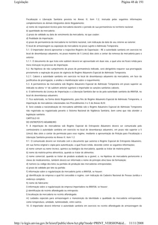 Legislação                                                                                                  Página 48 de 191




        Fiscalização e Liberação Sanitária prevista no Anexo II, item 1.2, instruída pelas seguintes informações
        complementares às demais integrantes deste Regulamento:
        a) nome do responsável técnico pela mercadoria durante o período de sua permanência no território nacional;
        b) quantidade da mercadoria;
        c) prazo de validade ou data de vencimento da mercadoria, no que couber;
        d) finalidade da importação;
        e) prazo de permanência da mercadoria no território nacional, com indicação da data de seu retorno ao exterior;
        f) local de armazenagem ou exposição da mercadoria no prazo sujeito à Admissão Temporária.
        5.1. O importador deverá apresentar o respectivo Registro de Exportação - RE à autoridade sanitária em exercício no
        local de desembaraço aduaneiro, no prazo máximo de 5 (cinco) dias úteis a contar da remessa da mercadoria para o
        exterior.
        5.1.1. O documento de que trata este subitem deverá ser apresentado em duas vias, a qual uma via ficará retida para
        mera instrução no processo de importação.
        5.2. Na hipótese de não cumprimento do prazo de permanência indicado, será obrigatório requerer sua prorrogação
        previamente a expiração do prazo de vigência do Regime Aduaneiro Especial de Admissão Temporária.
        5.2.1. Caberá a autoridade sanitária em exercício no local de desembaraço aduaneiro da mercadoria, em face da
        justificativa de prorrogação, a análise e manifestação sobre o requerimento.
        5.3. A permanência da mercadoria sob Regime Aduaneiro Especial de Admissão Temporária em prazo superior ao
        indicado na aliena “e” do subitem anterior sujeitará o importador às sanções sanitárias cabíveis.
        6. O deferimento da Licença de Importação e a Liberação Sanitária dar-se-ão pela autoridade sanitária da ANVISA, no
        local de desembaraço aduaneiro.
        7. Fica autorizada, na forma deste Regulamento, para fins de Regime Aduaneiro Especial de Admissão Temporária, a
        importação de mercadorias relacionadas nos Procedimentos 4 e 5 do Anexo XLIV.
        8. Será vedada a nacionalização de mercadoria admitida sob o Regime Aduaneiro Especial de Admissão Temporária
        não registrada ou regularizada perante o Sistema Nacional de Vigilância Sanitária, bem como que não atender a
        legislação sanitária.
        CAPÍTULO III
        DO ENTREPOSTO ADUANEIRO
        9. A importação de mercadorias sob Regime Especial de Entreposto Aduaneiro deverá ser comunicada pelo
        comissionário à autoridade sanitária em exercício no local de desembaraço aduaneiro, em prazo não superior a 5
        (cinco) dias úteis a contar da permissão para esse regime, mediante a apresentação de Petição para Fiscalização e
        Liberação Sanitária prevista no Anexo II, item 1.2.
        9.1. O comunicado deverá ser instruído com o documento que autoriza o Regime Especial de Entreposto Aduaneiro,
        em sua forma original e cópia para autenticação, a qual ficará retida, devendo conter as seguintes informações:
        a) nome comum ou nome técnico, químico ou biológico da mercadoria, quando se tratar de matéria-prima;
        b) nome da matéria-prima alimentícia, quando se tratar de alimentos;
        c) nome comercial, quando se tratar de produto acabado ou a granel, e, na hipótese de mercadoria pertencente à
        classe de medicamentos, também deverá ser informado o nome do princípio ativo base da formulação;
        d) número ou código dos lotes ou partidas de produção das mercadorias entrepostadas;
        e) prazo de validade por lote ou partida;
        f) informação sobre a regularização da mercadoria junto a ANVISA, se houver;
        g) identificação da empresa a qual foi concedido o regime, com indicação do Cadastro Nacional de Pessoa Jurídica e
        endereço completo;
        h) nome do fabricante;
        i) informação sobre a regularização da empresa importadora na ANVISA, se houver;
        j) identificação do recinto alfandegado ou entreposto;
        l) localização da mercadoria no recinto alfandegado;
        m) cuidados especiais para armazenagem e manutenção da identidade e qualidade da mercadoria entrepostado,
        como temperatura, umidade, luminosidade, entre outros.
        10. O importador deverá informar à autoridade sanitária em exercício no recinto alfandegado de armazenagem da




http://e-legis.anvisa.gov.br/leisref/public/showAct.php?mode=PRINT_VERSION&id... 11/11/2008
 