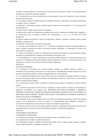 Legislação                                                                                               Página 49 de 191




        mercadoria, no prazo máximo de 5 (cinco) dias úteis a contar da sua remessa para o exterior, o seu encaminhamento,
        instruindo com o pertinente documento aduaneiro.
        10.1. O documento de que trata este subitem deverá ser apresentado em duas vias, a qual uma via ficará retida para
        mera instrução no processo.
        11. Será vedada a aplicação de Regime Especial de Entreposto Aduaneiro à importação de mercadorias pertencentes
        às seguintes classes e categorias:
        a) substâncias e medicamentos sujeitos a controle especial, constantes dos Procedimentos 1 e 1-A, do Anexo XLIV,
        deste Regulamento;
        b) células, tecidos, e órgãos humanos para fins terapêuticos;
        c) medicamentos a granel, semi-elaborados ou acabados pertencentes às categorias de hemoderivados e biológicos, e
        as matérias-primas que os integram, constantes dos Procedimentos 2 , 2-A, e 5.3, do Anexo XLIV, deste
        Regulamento;
        d) produtos acabados pertencentes às classes de medicamentos, alimentos, cosméticos e produtos médicos, quando
        destinados à pesquisa clínica;
        e) Talidomida e medicamentos à base desse princípio ativo.
        11.1. Excetuar-se-ão do disposto nas alíneas “b” e “c” deste item as importações destinadas a programas públicos de
        saúde, vinculadas ao Ministério da Saúde, e Secretarias Estaduais e Municipais, e as importações de trânsito entre
        zonas primárias aeroportuárias.
        11.2. Excluir-se-á do disposto na alínea “d” a importação de mercadorias pertencentes às classes de produtos médicos
        vinculadas ao acompanhamento e avaliação de desenvolvimento de pesquisa clínica.
        12. A nacionalização de mercadoria importada sob permissão de Regime Especial de Entreposto Aduaneiro deverá
        submeter-se à fiscalização sanitária pela autoridade sanitária competente em exercício, no local onde ocorrerá o seu
        desembaraço, de acordo com os critérios do Anexo XLIV deste Regulamento.
        CAPÍTULO IV
        DA ENTREGA FRACIONADA
        13. A importação de mercadorias sob entrega fracionada, satisfeitas as condições sanitárias, sujeitar-se-á a
        deferimento de Licenciamento de Importação com ressalva junto ao SISCOMEX pela autoridade sanitária em exercício
        no local de desembaraço aduaneiro, quando da chegada da primeira fração importada.
        13.1. As importações fracionadas de que trata este item deverão ser comunicadas à autoridade sanitária em exercício
        no local de desembaraço aduaneiro das mercadorias, com antecedência mínima de 12 (doze) horas a contar da data e
        horário estimados para sua chegada.
        13.2. A comunicação em prazo inferior ao indicado no subitem anterior sujeitará o importador às sanções sanitárias
        cabíveis.
        13.3. A ressalva de que trata este item deverá ser registrada no campo referente à situação do Licenciamento de
        Importação no SISCOMEX com o seguinte texto: “MERCADORIA SOB ENTREGA FRACIONADA. A LIBERAÇÃO À
        EXPOSIÇÃO OU ENTREGA AO CONSUMO DAS REMESSAS FRACIONADAS INTEGRANTES DESTE LICENCIAMENTO DE
        IMPORTAÇÃO DAR-SE-Á MEDIANTE INSPEÇÃO FÍSICA PRÉVIA E SATISFATÓRIA DA AUTORIDADE SANITÁRIA EM
        EXERCÍCIO NO LOCAL DE DESEMBARAÇO”.
        14. A importação de que trata este Capítulo deverá ser instruída com declaração subscrita pelo representante legal da
        empresa, com reconhecimento de firma em cartório, se responsabilizando pelas informações constantes no
        Licenciamento de Importação de cada remessa da fração de mercadorias do total indicado.
        15. A liberação sanitária somente ocorrerá após inspeção física prévia e satisfatória das importações fracionadas pela
        autoridade sanitária em exercício no local de desembaraço aduaneiro, na forma deste Regulamento.
        CAPÍTULO V
        DO DEFERIMENTO ANTECIPADO DE
        LICENCIAMENTO DE IMPORTAÇÃO
        16. O deferimento antecipado de Licenciamento de Importação junto ao SISCOMEX ocorrerá:
        a) na importação de mercadorias consideradas perecíveis;
        b) na importação por órgãos e entidades da Administração Pública, direta e indireta, federal, estadual e municipal,
        inclusive empresas públicas e sociedades de economia mista.




http://e-legis.anvisa.gov.br/leisref/public/showAct.php?mode=PRINT_VERSION&id... 11/11/2008
 