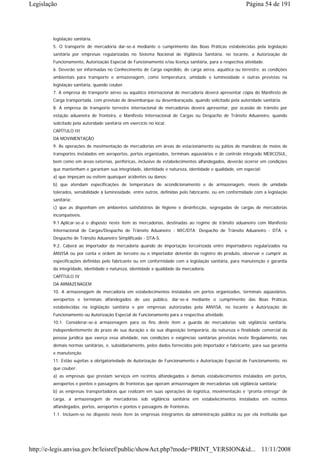 Legislação                                                                                              Página 54 de 191




        legislação sanitária.
        5. O transporte de mercadoria dar-se-á mediante o cumprimento das Boas Práticas estabelecidas pela legislação
        sanitária por empresas regularizadas no Sistema Nacional de Vigilância Sanitária, no tocante, a Autorização de
        Funcionamento, Autorização Especial de Funcionamento e/ou licença sanitária, para a respectiva atividade.
        6. Deverão ser informadas no Conhecimento de Carga expedido, de carga aérea, aquática ou terrestre, as condições
        ambientais para transporte e armazenagem, como temperatura, umidade e luminosidade e outras previstas na
        legislação sanitária, quando couber.
        7. A empresa de transporte aéreo ou aquático internacional de mercadoria deverá apresentar cópia do Manifesto de
        Carga transportada, com previsão de desembarque ou desembaraçada, quando solicitado pela autoridade sanitária.
        8. A empresa de transporte terrestre internacional de mercadorias deverá apresentar, por ocasião de trânsito por
        estação aduaneira de fronteira, o Manifesto Internacional de Cargas ou Despacho de Trânsito Aduaneiro, quando
        solicitado pela autoridade sanitária em exercício no local.
        CAPÍTULO III
        DA MOVIMENTAÇÃO
        9. As operações de movimentação de mercadorias em áreas de estacionamento ou pátios de manobras de meios de
        transportes instalados em aeroportos, portos organizados, terminais aqüaviários e de controle integrado MERCOSUL,
        bem como em áreas externas, periféricas, inclusive de estabelecimentos alfandegados, deverão ocorrer em condições
        que mantenham e garantam sua integridade, identidade e natureza, identidade e qualidade, em especial:
        a) que impeçam ou evitem quaisquer acidentes ou danos;
        b) que atendam especificações de temperatura de acondicionamento e de armazenagem, níveis de umidade
        tolerados, sensibilidade à luminosidade, entre outros, definidas pelo fabricante, ou em conformidade com a legislação
        sanitária;
        c) que as disponham em ambientes satisfatórios de higiene e desinfecção, segregadas de cargas de mercadorias
        incompatíveis.
        9.1.Aplicar-se-á o disposto neste item às mercadorias, destinadas ao regime de trânsito aduaneiro com Manifesto
        Internacional de Cargas/Despacho de Trânsito Aduaneiro - MIC/DTA; Despacho de Trânsito Aduaneiro - DTA; e
        Despacho de Trânsito Aduaneiro Simplificado - DTA-S.
        9.2. Caberá ao importador da mercadoria quando de importação terceirizada entre importadores regularizados na
        ANVISA ou por conta e ordem de terceiro ou o importador detentor do registro do produto, observar e cumprir as
        especificações definidas pelo fabricante ou em conformidade com a legislação sanitária, para manutenção e garantia
        da integridade, identidade e natureza, identidade e qualidade da mercadoria.
        CAPÍTULO IV
        DA ARMAZENAGEM
        10. A armazenagem de mercadoria em estabelecimentos instalados em portos organizados, terminais aqüaviários,
        aeroportos e terminais alfandegados de uso público, dar-se-á mediante o cumprimento das Boas Práticas
        estabelecidas na legislação sanitária e por empresas autorizadas pela ANVISA, no tocante a Autorização de
        Funcionamento ou Autorização Especial de Funcionamento para a respectiva atividade.
        10.1. Considerar-se-á armazenagem para os fins deste item a guarda de mercadorias sob vigilância sanitária,
        independentemente do prazo de sua duração e da sua disposição temporária, da natureza e finalidade comercial da
        pessoa jurídica que exerça essa atividade, nas condições e exigências sanitárias previstas neste Regulamento, nas
        demais normas sanitárias, e, subsidiariamente, pelos dados fornecidos pelo importador e fabricante, para sua garantia
        e manutenção.
        11. Estão sujeitas a obrigatoriedade de Autorização de Funcionamento e Autorização Especial de Funcionamento, no
        que couber:
        a) as empresas que prestam serviços em recintos alfandegados e demais estabelecimentos instalados em portos,
        aeroportos e pontos e passagens de fronteiras que operam armazenagem de mercadorias sob vigilância sanitária;
        b) as empresas transportadoras que realizam em suas operações de logística, movimentação e “pronta entrega” de
        carga, a armazenagem de mercadorias sob vigilância sanitária em estabelecimentos instalados em recintos
        alfandegados, portos, aeroportos e pontos e passagens de fronteiras.
        1.1. Incluem-se no disposto neste item às empresas integrantes da administração pública ou por ela instituída que




http://e-legis.anvisa.gov.br/leisref/public/showAct.php?mode=PRINT_VERSION&id... 11/11/2008
 