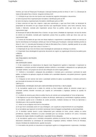 Legislação                                                                                                Página 56 de 191




        fronteira, por meio de Petição para Fiscalização e Liberação Sanitária prevista no Anexo II, item 1.2, a Declaração de
        Saída de Mercadoria Para o Exterior, integrante do Anexo XLIV.
        1.1. A Petição de que trata este item deverá estar instruída das seguintes informações e documentos:
        a) nome da pessoa física responsável pela mercadoria e identificação junto ao CPF;
        b) nome da empresa responsável pela mercadoria e identificação junto ao CNPJ;
        c) fatura comercial em duas vias, original e cópia para autenticação, a qual essa ficará retida, ou declaração de
        propriedade da mercadoria em que estejam descritas suas especificações técnicas, como nome comercial, marca,
        modelo e fabricante, assinada pelo responsável, pessoa física ou jurídica, sendo que nesse caso, por seu
        representante legal;
        d) Declaração de Saída de Mercadoria Para o Exterior, em que conste a finalidade de exportação e do local de destino
        no exterior da mercadoria, assinada pelo responsável, pessoa física ou jurídica, sendo que nesse caso, por seu
        representante legal.
        2. O retorno da mercadoria de que trata este Anexo implicará o requerimento à autoridade sanitária em exercício no
        local de desembaraço de fiscalização sanitária por meio de Petição para Fiscalização e Liberação Sanitária prevista no
        Anexo II, item 1.2, instruída pela Declaração de Saída de Mercadoria Para o Exterior, expedida quando da sua saída
        do território nacional, de que trata a línea “d” do item 1.1.
        3. A importação de que trata este Anexo estará desobrigada de autorização de embarque no exterior.
        4. O importador ficará desobrigado de apresentar documento de registro ou regularização formal da mercadoria junto
        a ANVISA.
        ANEXO XLI
        DAS PENALIDADES E RESTRIÇÕES
        CAPÍTULO I
        DAS DISPOSIÇÕES GERAIS
        1. O não cumprimento ou inobservância do disposto neste Regulamento sujeitará o importador e responsável às
        penalidades e restrições previstas na legislação sanitária conforme a necessidade e adequação de sua aplicação pela
        autoridade sanitária, sem prejuízo do exercício das atribuições de outros órgãos públicos.
        1.1. Conforme a necessidade e adequação das penalidades e restrições para a prevenção e promoção da saúde
        pública, na hipótese de aplicação conjunta de medidas com a autoridade aduaneira, esta poderá promover a guarda
        de mercadoria.
        1.2. O disposto no item anterior não exime a autoridade sanitária de aplicar as penalidades e restrições pertinentes
        por intermédio da lavratura de termos legais.
        CAPÍTULO II
        DA APREENSÃO, INTERDIÇÃO CAUTELAR E ANTECIPATÓRIA SATISFATIVA, E INUTILIZAÇÃO
        2. As mercadorias sujeitar-se-ão à análise de controle ou fiscal mediante colheita de amostras sempre que a
        autoridade sanitária entender necessário por suspeita de contrariedade à legislação sanitária ou quando for
        obrigatória.
        2.1. A colheita de amostras para efeito de análise fiscal ou de controle será acompanhada de Termo de Apreensão.
        3. Nas hipóteses em que forem flagrantes os indícios de alteração, adulteração ou contrariedade à legislação sanitária,
        as mercadorias sujeitar-se-ão à interdição de caráter preventivo, mediante lavratura de Termo de Apreensão e
        Interdição para o lote ou partida importada.
        3.1. Incluir-se-ão no disposto neste item as mercadorias:
        a) em que forem constatadas avaria em suas embalagens, com suspeita de comprometimento de sua integridade;
        b) as mercadorias que ingressem no território nacional por meio de bagagem acompanhada ou desacompanhada.
        3.2. A interdição cautelar durará o prazo indispensável para realização de testes, provas, análises ou outras
        providências requeridas, limitando-se ao prazo assinalado para sua execução, levando-se em conta a necessária
        solicitação dos órgãos dotados de qualificação e capacidade técnica adequadas.
        4. As mercadorias sujeitar-se-ão à interdição antecipatória satisfativa da decisão final nas hipóteses de resultado
        laboratorial condenatório ou constatação de contrariedade à legislação sanitária, mediante Termo de Interdição,
        inclusive interdição do estabelecimento, quando necessário.
        5. A mercadoria não prevista em documento de importação sujeitar-se-á obrigatoriamente à apreensão e interdição,




http://e-legis.anvisa.gov.br/leisref/public/showAct.php?mode=PRINT_VERSION&id... 11/11/2008
 