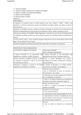 Legislação                                                                                                 Página 62 de 191



        01 - PRODUTO ACABADO.
        02 - PRODUTO A GRANEL DESPROVIDO DE EMBALAGEM PRIMÁRIA.
        03- PRODUTO A GRANEL COM EMBALAGEM PRIMÁRIA.
        04- PRODUTO SEMI-ELABORADO.
        05- MATÉRIA-PRIMA OU INSUMO.
        ANEXO XLIV
        PROCEDIMENTO 1
        A importação de mercadoria sujeita ao controle especial de que trata a Portaria n SVS/MS º 344/98 e suas
        atualizações na forma de matéria-prima, produto semi-elaborado ou produto acabado, está sujeita ao registro de
        licenciamento de
        importação no SISCOMEX, devendo a Unidade de Produtos Controlados da Gerência Geral de Medicamentos da
        ANVISA, em Brasília pronunciar-se previamente ao seu embarque no exterior, quanto à concessão ou não da
        autorização de embarque no SISCOMEX - Módulo Importação. A mercadoria de que trata este Procedimento deverá
        ser submetida à fiscalização sanitária antes do desembaraço aduaneiro, pela Autoridade Sanitária da ANVISA/MS em
        exercício
        no Porto do Rio de Janeiro - Rio de Janeiro/RJ, Aeroporto Internacional do Rio de Janeiro Maestro Antônio Carlos
        Jobim - Rio de Janeiro/RJ, Porto de Santos -
        Santos/SP ou Aeroporto Internacional de São Paulo Governador André Franco Montoro - Guarulhos/SP.


        DOCUMENTAÇÃO TÉCNICA ADMINISTRATIVA
        AUTORIZAÇÃO DE EMBARQUE NO EXTERIOR                     FISCALIZAÇÃO SANITÁRIA
                                                                APÓS A CHEGADA DA MERCADORIA
        A empresa interessada ou seu representante legal A empresa interessada ou seu representante legal
        habilitado deve encaminhar à UPROC (Unidade de          habilitado deve apresentar à autoridade sanitária em
        Produtos Controlados) na ANVISA em Brasília, seu pleito exercício     no   recinto   alfandegado   onde   ocorrerá   o
        de autorização de embarque no exterior, por meio do desembaraço da mercadoria, a Petição para Fiscalização e
        preenchimento da Petição de                             Liberação Sanitária
        Autorização de Embarque no Exterior de mercadoria Pós Chegada da Mercadoria no Território Nacional -
        integrantes do Procedimento 1 preenchida.               Procedimento 1 preenchida, acompanhada dos
                                                                documentos abaixo relacionados:
                                                                1-Guia de Recolhimento da União, da Secretaria do
                                                                Tesouro Nacional - GRU, original.
                                                                2- Autorização de acesso para inspeção física (IN SRF Nº.
                                                                206, DE 25/09/2002, de 28/09/98);
                                                                3- Cópia (*) ou original da Autorização de Importação ou
                                                                Certificado de Não Objeção emitido pela Unidade de
                                                                Produtos Controlados da Anvisa;
                                                                4- Cópia (*) ou original da autorização de exportação
                                                                emitido pela Autoridade
                                                                Competente do país exportador;
                                                                5- Fatura comercial (Invoice);
                                                                6- Conhecimento de carga embarcada (AWB, BL ou CTR);

                                                                7- Laudo Analítico de Controle de Qualidade por lote ou
                                                                partida (original ou cópia visada pelo responsável técnico
                                                                da empresa no Brasil), emitido pelo
                                                                fabricante;
                                                                9- Guia de retirada de substâncias ou medicamentos




http://e-legis.anvisa.gov.br/leisref/public/showAct.php?mode=PRINT_VERSION&id... 11/11/2008
 