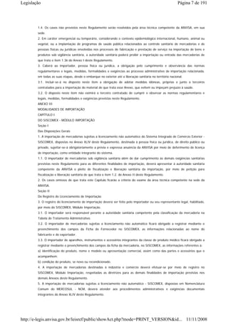 Legislação                                                                                                 Página 7 de 191




        1.4. Os casos não previstos neste Regulamento serão resolvidos pela área técnica competente da ANVISA, em sua
        sede.
        2. Em caráter emergencial ou temporário, considerando o contexto epidemiológico internacional, humano, animal ou
        vegetal, ou a implantação de programas de saúde pública relacionados ao controle sanitário de mercadorias e de
        pessoas físicas ou jurídicas envolvidas nos processos de fabricação e prestação de serviço na importação de bens e
        produtos sob vigilância sanitária, a autoridade sanitária poderá proibir a importação ou entrada das mercadorias de
        que trata o item 1.36 do Anexo I deste Regulamento.
        3. Caberá ao importador, pessoa física ou jurídica, a obrigação pelo cumprimento e observância das normas
        regulamentares e legais, medidas, formalidades e exigências ao processo administrativo de importação relacionada,
        em todas as suas etapas, desde o embarque no exterior até a liberação sanitária no território nacional.
        3.1. Incluir-se-á no disposto neste item a obrigação de adotar medidas idôneas, próprias e junto a terceiros
        contratados para a importação do material de que trata esse Anexo, que evitem ou impeçam prejuízo à saúde.
        3.2. O disposto neste item não eximirá o terceiro contratado de cumprir e observar as normas regulamentares e
        legais, medidas, formalidades e exigências previstas neste Regulamento.
        ANEXO III
        MODALIDADES DE IMPORTAÇÃO
        CAPÍTULO I
        DO SISCOMEX - MÓDULO IMPORTAÇÃO
        Seção I
        Das Disposições Gerais
        1. A importação de mercadorias sujeitas a licenciamento não automático do Sistema Integrado de Comércio Exterior -
        SISCOMEX, dispostas no Anexo XLIV deste Regulamento, destinada à pessoa física ou jurídica, de direito público ou
        privado, sujeitar-se-á obrigatoriamente a prévia e expressa anuência da ANVISA por meio de deferimento de licença
        de importação, como entidade integrante do sistema.
        1.1. O importador de mercadorias sob vigilância sanitária além de dar cumprimento às demais exigências sanitárias
        previstas neste Regulamento para as diferentes finalidades de importação, deverá apresentar à autoridade sanitária
        competente da ANVISA o pleito de fiscalização e liberação sanitária da importação, por meio de petição para
        fiscalização e liberação sanitária de que trata o item 1.2. do Anexo II deste Regulamento.
        2. Os casos omissos de que trata este Capítulo ficarão a critério do exame da área técnica competente na sede da
        ANVISA.
        Seção II
        Do Registro do Licenciamento de Importação
        3. O registro do licenciamento de importação deverá ser feito pelo importador ou seu representante legal, habilitado,
        por meio do SISCOMEX, Módulo Importação.
        3.1. O importador será responsável perante a autoridade sanitária competente pela classificação da mercadoria na
        Tabela de Tratamento Administrativo.
        3.2. O importador de mercadorias sujeitas a licenciamento não automático ficará obrigado a registrar mediante o
        preenchimento dos campos da Ficha do Fornecedor no SISCOMEX, as informações relacionadas ao nome do
        fabricante e do exportador.
        3.3. O importador de aparelhos, instrumentos e acessórios integrantes da classe de produto médico ficará obrigado a
        registrar mediante o preenchimento dos campos da ficha da mercadoria, no SISCOMEX, as informações referentes à:
        a) identificação do produto, nome e modelo ou apresentação comercial, assim como das partes e acessórios que o
        acompanhem;
        b) condição do produto, se novo ou recondicionado.
        4. A importação de mercadorias destinadas à indústria e comércio deverá efetuar-se por meio de registro no
        SISCOMEX, Módulo Importação, respeitadas as diretrizes para as demais finalidades de importação previstas nos
        demais Anexos deste Regulamento.
        5. A importação de mercadorias sujeitas a licenciamento não automático - SISCOMEX, dispostas em Nomenclatura
        Comum do MERCOSUL - NCM, deverá atender aos procedimentos administrativos e exigências documentais
        integrantes do Anexo XLIV deste Regulamento.




http://e-legis.anvisa.gov.br/leisref/public/showAct.php?mode=PRINT_VERSION&id... 11/11/2008
 