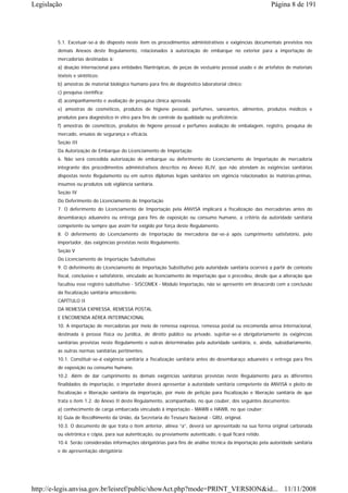 Legislação                                                                                                Página 8 de 191




        5.1. Excetuar-se-á do disposto neste item os procedimentos administrativos e exigências documentais previstos nos
        demais Anexos deste Regulamento, relacionados à autorização de embarque no exterior para a importação de
        mercadorias destinadas à:
        a) doação internacional para entidades filantrópicas, de peças de vestuário pessoal usado e de artefatos de materiais
        têxteis e sintéticos;
        b) amostras de material biológico humano para fins de diagnóstico laboratorial clínico;
        c) pesquisa científica;
        d) acompanhamento e avaliação de pesquisa clínica aprovada.
        e) amostras de cosméticos, produtos de higiene pessoal, perfumes, saneantes, alimentos, produtos médicos e
        produtos para diagnóstico in vitro para fins de controle da qualidade ou proficiência;
        f) amostras de cosméticos, produtos de higiene pessoal e perfumes avaliação de embalagem, registro, pesquisa de
        mercado, ensaios de segurança e eficácia.
        Seção III
        Da Autorização de Embarque do Licenciamento de Importação
        6. Não será concedida autorização de embarque ou deferimento do Licenciamento de Importação de mercadoria
        integrante dos procedimentos administrativos descritos no Anexo XLIV, que não atendam às exigências sanitárias
        dispostas neste Regulamento ou em outros diplomas legais sanitários em vigência relacionados às matérias-primas,
        insumos ou produtos sob vigilância sanitária.
        Seção IV
        Do Deferimento do Licenciamento de Importação
        7. O deferimento do Licenciamento de Importação pela ANVISA implicará a fiscalização das mercadorias antes do
        desembaraço aduaneiro ou entrega para fins de exposição ou consumo humano, a critério da autoridade sanitária
        competente ou sempre que assim for exigido por força deste Regulamento.
        8. O deferimento do Licenciamento de Importação da mercadoria dar-se-á após cumprimento satisfatório, pelo
        importador, das exigências previstas neste Regulamento.
        Seção V
        Do Licenciamento de Importação Substitutivo
        9. O deferimento do Licenciamento de Importação Substitutivo pela autoridade sanitária ocorrerá a partir de contexto
        fiscal, conclusivo e satisfatório, vinculado ao licenciamento de importação que o precedeu, desde que a alteração que
        facultou esse registro substitutivo - SISCOMEX - Módulo Importação, não se apresente em desacordo com a conclusão
        da fiscalização sanitária antecedente.
        CAPÍTULO II
        DA REMESSA EXPRESSA, REMESSA POSTAL
        E ENCOMENDA AÉREA INTERNACIONAL
        10. A importação de mercadorias por meio de remessa expressa, remessa postal ou encomenda aérea internacional,
        destinada à pessoa física ou jurídica, de direito público ou privado, sujeitar-se-á obrigatoriamente às exigências
        sanitárias previstas neste Regulamento e outras determinadas pela autoridade sanitária, e, ainda, subsidiariamente,
        às outras normas sanitárias pertinentes.
        10.1. Constituir-se-á exigência sanitária a fiscalização sanitária antes do desembaraço aduaneiro e entrega para fins
        de exposição ou consumo humano.
        10.2. Além de dar cumprimento às demais exigências sanitárias previstas neste Regulamento para as diferentes
        finalidades de importação, o importador deverá apresentar à autoridade sanitária competente da ANVISA o pleito de
        fiscalização e liberação sanitária da importação, por meio de petição para fiscalização e liberação sanitária de que
        trata o item 1.2. do Anexo II deste Regulamento, acompanhado, no que couber, dos seguintes documentos:
        a) conhecimento de carga embarcada vinculado à importação - MAWB e HAWB, no que couber;
        b) Guia de Recolhimento da União, da Secretaria do Tesouro Nacional - GRU, original.
        10.3. O documento de que trata o item anterior, alínea “a”, deverá ser apresentado na sua forma original carbonada
        ou eletrônica e cópia, para sua autenticação, ou previamente autenticado, o qual ficará retido.
        10.4. Serão consideradas informações obrigatórias para fins de análise técnica da importação pela autoridade sanitária
        e de apresentação obrigatória:




http://e-legis.anvisa.gov.br/leisref/public/showAct.php?mode=PRINT_VERSION&id... 11/11/2008
 