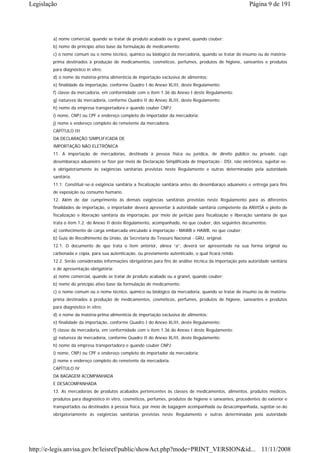 Legislação                                                                                                Página 9 de 191




        a) nome comercial, quando se tratar de produto acabado ou a granel, quando couber;
        b) nome do princípio ativo base da formulação de medicamento;
        c) o nome comum ou o nome técnico, químico ou biológico da mercadoria, quando se tratar de insumo ou de matéria-
        prima destinados à produção de medicamentos, cosméticos, perfumes, produtos de higiene, saneantes e produtos
        para diagnóstico in vitro;
        d) o nome da matéria-prima alimentícia de importação exclusiva de alimentos;
        e) finalidade da importação, conforme Quadro I do Anexo XLIII, deste Regulamento;
        f) classe da mercadoria, em conformidade com o item 1.36 do Anexo I deste Regulamento;
        g) natureza da mercadoria, conforme Quadro II do Anexo XLIII, deste Regulamento;
        h) nome da empresa transportadora e quando couber CNPJ;
        i) nome, CNPJ ou CPF e endereço completo do importador da mercadoria;
        j) nome e endereço completo do remetente da mercadoria.
        CAPÍTULO III
        DA DECLARAÇÃO SIMPLIFICADA DE
        IMPORTAÇÃO NÃO ELETRÔNICA
        11. A importação de mercadorias, destinada à pessoa física ou jurídica, de direito público ou privado, cujo
        desembaraço aduaneiro se fizer por meio de Declaração Simplificada de Importação - DSI, não eletrônica, sujeitar-se-
        á obrigatoriamente às exigências sanitárias previstas neste Regulamento e outras determinadas pela autoridade
        sanitária.
        11.1. Constituir-se-á exigência sanitária a fiscalização sanitária antes do desembaraço aduaneiro e entrega para fins
        de exposição ou consumo humano.
        12. Além de dar cumprimento às demais exigências sanitárias previstas neste Regulamento para as diferentes
        finalidades de importação, o importador deverá apresentar à autoridade sanitária competente da ANVISA o pleito de
        fiscalização e liberação sanitária da importação, por meio de petição para fiscalização e liberação sanitária de que
        trata o item 1.2. do Anexo II deste Regulamento, acompanhado, no que couber, dos seguintes documentos:
        a) conhecimento de carga embarcada vinculado à importação - MAWB e HAWB, no que couber;
        b) Guia de Recolhimento da União, da Secretaria do Tesouro Nacional - GRU, original.
        12.1. O documento de que trata o item anterior, alínea “a”, deverá ser apresentado na sua forma original ou
        carbonada e cópia, para sua autenticação, ou previamente autenticado, o qual ficará retido.
        12.2. Serão consideradas informações obrigatórias para fins de análise técnica da importação pela autoridade sanitária
        e de apresentação obrigatória:
        a) nome comercial, quando se tratar de produto acabado ou a granel, quando couber;
        b) nome do princípio ativo base da formulação de medicamento;
        c) o nome comum ou o nome técnico, químico ou biológico da mercadoria, quando se tratar de insumo ou de matéria-
        prima destinados à produção de medicamentos, cosméticos, perfumes, produtos de higiene, saneantes e produtos
        para diagnóstico in vitro;
        d) o nome da matéria-prima alimentícia de importação exclusiva de alimentos;
        e) finalidade da importação, conforme Quadro I do Anexo XLIII, deste Regulamento;
        f) classe da mercadoria, em conformidade com o item 1.36 do Anexo I deste Regulamento;
        g) natureza da mercadoria, conforme Quadro II do Anexo XLIII, deste Regulamento;
        h) nome da empresa transportadora e quando couber CNPJ;
        i) nome, CNPJ ou CPF e endereço completo do importador da mercadoria;
        j) nome e endereço completo do remetente da mercadoria.
        CAPÍTULO IV
        DA BAGAGEM ACOMPANHADA
        E DESACOMPANHADA
        13. As mercadorias de produtos acabados pertencentes às classes de medicamentos, alimentos, produtos médicos,
        produtos para diagnóstico in vitro, cosméticos, perfumes, produtos de higiene e saneantes, procedentes do exterior e
        transportados ou destinados à pessoa física, por meio de bagagem acompanhada ou desacompanhada, sujeitar-se-ão
        obrigatoriamente às exigências sanitárias previstas neste Regulamento e outras determinadas pela autoridade




http://e-legis.anvisa.gov.br/leisref/public/showAct.php?mode=PRINT_VERSION&id... 11/11/2008
 