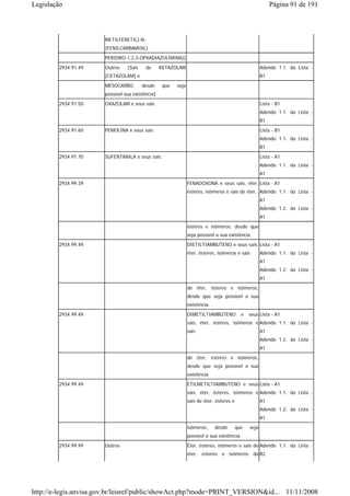 Legislação                                                                                                 Página 91 de 191



                       METILFENETIL)-N-
                       (FENILCARBAMOIL)
                       PERIDRO-1,2,3-OPXADIAZOLIMINA)]
        2934.91.49     Outros    [Sais    de      KETAZOLAM                                           Adendo 1.1. da Lista -
                       [CETAZOLAM] e                                                                  B1
                       MESOCARBO,        desde    que   seja
                       possível sua existência]
        2934.91.50     OXAZOLAM e seus sais                                                           Lista - B1
                                                                                                      Adendo 1.1. da Lista -
                                                                                                      B1
        2934.91.60     PEMOLINA e seus sais                                                           Lista - B1
                                                                                                      Adendo 1.1. da Lista -
                                                                                                      B1
        2934.91.70     SUFENTANILA e seus sais.                                                       Lista - A1
                                                                                                      Adendo 1.1. da Lista -
                                                                                                      A1

        2934.99.39                                             FENADOXONA e seus sais, éter, Lista - A1
                                                               ésteres, isômeros e sais de éter, Adendo 1.1. da Lista -
                                                                                                      A1
                                                                                                      Adendo 1.2. da Lista -
                                                                                                      A1
                                                               ésteres e isômeros, desde que
                                                               seja possível a sua existência.
        2934.99.49                                             DIETILTIAMBUTENO e seus sais, Lista - A1
                                                               éter, ésteres, isômeros e sais         Adendo 1.1. da Lista -
                                                                                                      A1
                                                                                                      Adendo 1.2. da Lista -
                                                                                                      A1

                                                               de éter, ésteres e isômeros,
                                                               desde que seja possível a sua
                                                               existência.
        2934.99.49                                             DIMETILTIAMBUTENO           e   seus Lista - A1
                                                               sais, éter, ésteres, isômeros e Adendo 1.1. da Lista -
                                                               sais                                   A1
                                                                                                      Adendo 1.2. da Lista -
                                                                                                      A1
                                                               de éter, ésteres e isômeros,
                                                               desde que seja possível a sua
                                                               existência
        2934.99.49                                             ETILMETILTIAMBUTENO e seus Lista - A1
                                                               sais, éter, ésteres, isômeros e Adendo 1.1. da Lista -
                                                               sais de éter, ésteres e                A1
                                                                                                      Adendo 1.2. da Lista -
                                                                                                      A1
                                                               isômeros,     desde       que   seja
                                                               possível a sua existência.
        2934.99.99     Outros                                  Éter, ésteres, isômeros e sais de Adendo 1.1. da Lista -
                                                               éter, ésteres e isômeros da B2




http://e-legis.anvisa.gov.br/leisref/public/showAct.php?mode=PRINT_VERSION&id... 11/11/2008
 