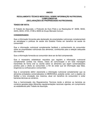 2
ANEXO
REGULAMENTO TÉCNICO MERCOSUL SOBRE INFORMAÇÃO NUTRICIONAL
COMPLEMENTAR
(DECLARAÇÕES DE PROPRIEDADES NUTRICIONAIS)
TENDO EM VISTA:
O Tratado de Assunção, o Protocolo de Ouro Preto e as Resoluções N 38/98, 56/02,
44/03, 46/03, 47/03, 31/06 e 48/06 do Grupo Mercado Comum.
CONSIDERANDO:
Que a informação fornecida pela declaração de propriedades nutricionais complementará
as estratégias e políticas de saúde dos Estados Partes em benefício da saúde do
consumidor.
Que a informação nutricional complementar facilitará o conhecimento do consumidor
sobre as propriedades nutricionais dos alimentos, contribuindo para a seleção adequada
dos mesmos.
Que a informação fornecida ao consumidor deve ser de fácil compreensão.
Que é necessário estabelecer requisitos que regulem a informação nutricional
complementar contida nos rótulos, meios de comunicação e em toda mensagem
transmitida de forma oral ou escrita sobre os alimentos que sejam comercializados
prontos para a oferta ao consumidor, a fim de evitar que tal informação seja falsa,
enganosa ou confusa para o consumidor.
Que é conveniente definir claramente a informação nutricional complementar que os
alimentos embalados comercializados no MERCOSUL poderão conter, com o objetivo de
facilitar a livre circulação dos mesmos, atuar em benefício do consumidor e evitar
barreiras técnicas ao comércio.
Que a harmonização dos Regulamentos Técnicos tende a eliminar as barreiras ao
comércio geradas pelas diferentes regulamentações nacionais vigentes, em cumprimento
ao estabelecido pelo Tratado de Assunção.

 