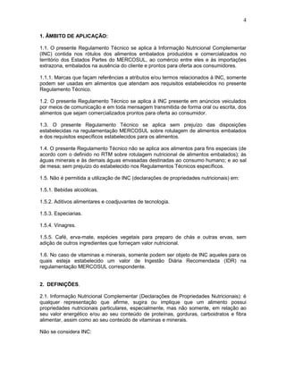 4
1. ÂMBITO DE APLICAÇÃO:
1.1. O presente Regulamento Técnico se aplica à Informação Nutricional Complementar
(INC) contida nos rótulos dos alimentos embalados produzidos e comercializados no
território dos Estados Partes do MERCOSUL, ao comércio entre eles e às importações
extrazona, embalados na ausência do cliente e prontos para oferta aos consumidores.
1.1.1. Marcas que façam referências a atributos e/ou termos relacionados à INC, somente
podem ser usadas em alimentos que atendam aos requisitos estabelecidos no presente
Regulamento Técnico.
1.2. O presente Regulamento Técnico se aplica à INC presente em anúncios veiculados
por meios de comunicação e em toda mensagem transmitida de forma oral ou escrita, dos
alimentos que sejam comercializados prontos para oferta ao consumidor.
1.3. O presente Regulamento Técnico se aplica sem prejuízo das disposições
estabelecidas na regulamentação MERCOSUL sobre rotulagem de alimentos embalados
e dos requisitos específicos estabelecidos para os alimentos.
1.4. O presente Regulamento Técnico não se aplica aos alimentos para fins especiais (de
acordo com o definido no RTM sobre rotulagem nutricional de alimentos embalados); às
águas minerais e às demais águas envasadas destinadas ao consumo humano; e ao sal
de mesa; sem prejuízo do estabelecido nos Regulamentos Técnicos específicos.
1.5. Não é permitida a utilização de INC (declarações de propriedades nutricionais) em:
1.5.1. Bebidas alcoólicas.
1.5.2. Aditivos alimentares e coadjuvantes de tecnologia.
1.5.3. Especiarias.
1.5.4. Vinagres.
1.5.5. Café, erva-mate, espécies vegetais para preparo de chás e outras ervas, sem
adição de outros ingredientes que forneçam valor nutricional.
1.6. No caso de vitaminas e minerais, somente podem ser objeto de INC aqueles para os
quais esteja estabelecido um valor de Ingestão Diária Recomendada (IDR) na
regulamentação MERCOSUL correspondente.

2. DEFINIÇÕES.
2.1. Informação Nutricional Complementar (Declarações de Propriedades Nutricionais): é
qualquer representação que afirme, sugira ou implique que um alimento possui
propriedades nutricionais particulares, especialmente, mas não somente, em relação ao
seu valor energético e/ou ao seu conteúdo de proteínas, gorduras, carboidratos e fibra
alimentar, assim como ao seu conteúdo de vitaminas e minerais.
Não se considera INC:

 