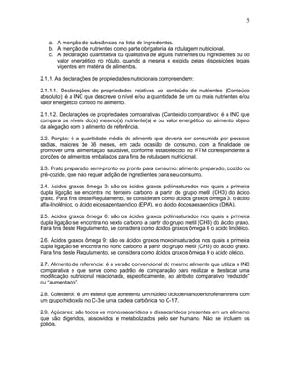5

a. A menção de substâncias na lista de ingredientes.
b. A menção de nutrientes como parte obrigatória da rotulagem nutricional.
c. A declaração quantitativa ou qualitativa de alguns nutrientes ou ingredientes ou do
valor energético no rótulo, quando a mesma é exigida pelas disposições legais
vigentes em matéria de alimentos.
2.1.1. As declarações de propriedades nutricionais compreendem:
2.1.1.1. Declarações de propriedades relativas ao conteúdo de nutrientes (Conteúdo
absoluto): é a INC que descreve o nível e/ou a quantidade de um ou mais nutrientes e/ou
valor energético contido no alimento.
2.1.1.2. Declarações de propriedades comparativas (Conteúdo comparativo): é a INC que
compara os níveis do(s) mesmo(s) nutriente(s) e ou valor energético do alimento objeto
da alegação com o alimento de referência.
2.2. Porção: é a quantidade média do alimento que deveria ser consumida por pessoas
sadias, maiores de 36 meses, em cada ocasião de consumo, com a finalidade de
promover uma alimentação saudável, conforme estabelecido no RTM correspondente a
porções de alimentos embalados para fins de rotulagem nutricional.
2.3. Prato preparado semi-pronto ou pronto para consumo: alimento preparado, cozido ou
pré-cozido, que não requer adição de ingredientes para seu consumo.
2.4. Ácidos graxos ômega 3: são os ácidos graxos poliinsaturados nos quais a primeira
dupla ligação se encontra no terceiro carbono a partir do grupo metil (CH3) do ácido
graxo. Para fins deste Regulamento, se consideram como ácidos graxos ômega 3: o ácido
alfa-linolênico, o ácido eicosapentaenóico (EPA), e o ácido docosaexaenóico (DHA).
2.5. Ácidos graxos ômega 6: são os ácidos graxos poliinsaturados nos quais a primeira
dupla ligação se encontra no sexto carbono a partir do grupo metil (CH3) do ácido graxo.
Para fins deste Regulamento, se considera como ácidos graxos ômega 6 o ácido linoléico.
2.6. Ácidos graxos ômega 9: são os ácidos graxos monoinsaturados nos quais a primeira
dupla ligação se encontra no nono carbono a partir do grupo metil (CH3) do ácido graxo.
Para fins deste Regulamento, se considera como ácidos graxos ômega 9 o ácido oléico.
2.7. Alimento de referência: é a versão convencional do mesmo alimento que utiliza a INC
comparativa e que serve como padrão de comparação para realizar e destacar uma
modificação nutricional relacionada, especificamente, ao atributo comparativo “reduzido”
ou “aumentado”.
2.8. Colesterol: é um esterol que apresenta um núcleo ciclopentanoperidrofenantreno com
um grupo hidroxila no C-3 e uma cadeia carbônica no C-17.
2.9. Açúcares: são todos os monossacarídeos e dissacarídeos presentes em um alimento
que são digeridos, absorvidos e metabolizados pelo ser humano. Não se incluem os
polióis.

 