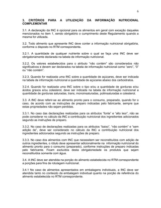 6
3. CRITÉRIOS PARA
COMPLEMENTAR

A

UTILIZAÇÃO

DA

INFORMAÇÃO

NUTRICIONAL

3.1. A declaração da INC é opcional para os alimentos em geral com exceção daqueles
mencionados no item 1, sendo obrigatório o cumprimento deste Regulamento quando a
mesma for utilizada.
3.2. Todo alimento que apresente INC deve conter a informação nutricional obrigatória,
conforme o disposto no RTM correspondente.
3.2.1. A quantidade de qualquer nutriente sobre o qual se faça uma INC deve ser
obrigatoriamente declarada na tabela de informação nutricional.
3.2.2. Os valores estabelecidos para o atributo “não contém” são considerados não
significativos e devem ser declarados na tabela de informação nutricional como “zero”, “0”
ou “não contém”.
3.2.3. Quando for realizada uma INC sobre a quantidade de açúcares, deve ser indicada
na tabela de informação nutricional a quantidade de açúcares abaixo dos carboidratos.
3.2.4. Quando for realizada uma INC sobre o tipo e/ou a quantidade de gorduras e/ou
ácidos graxos e/ou colesterol, deve ser indicada na tabela de informação nutricional a
quantidade de gorduras saturadas, trans, monoinsaturadas, poliinsaturadas e colesterol.
3.3. A INC deve referir-se ao alimento pronto para o consumo, preparado, quando for o
caso, de acordo com as instruções de preparo indicadas pelo fabricante, sempre que
estas propriedades não sejam perdidas.
3.3.1. No caso das declarações realizadas para os atributos “fonte” e “alto teor”, não se
pode considerar no cálculo da INC a contribuição nutricional dos ingredientes adicionados
segundo as instruções de preparo.
3.3.2. No caso de declarações realizadas para os atributos “baixo”, “não contém” e “sem
adição de”, deve ser considerado no cálculo da INC a contribuição nutricional dos
ingredientes adicionados segundo as instruções de preparo.
3.3.3. No caso dos alimentos com INC que necessitem ser reconstituídos com adição de
outros ingredientes, o rótulo deve apresentar adicionalmente na informação nutricional do
alimento pronto para o consumo (preparado), conforme instruções de preparo indicadas
pelo fabricante. Ficam excluídos desta obrigatoriedade os produtos que sejam
reconstituídos somente com água.
3.4. A INC deve ser atendida na porção do alimento estabelecida no RTM correspondente
a porções para fins de rotulagem nutricional.
3.4.1 No caso de alimentos apresentados em embalagens individuais, a INC deve ser
atendida tanto no conteúdo da embalagem individual quanto na porção de referência do
alimento estabelecida no RTM correspondente.

 