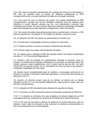 7
3.4.2. Nos casos de alimentos apresentados em unidades de consumo ou fracionados, a
INC deve ser atendida tanto na porção de referência estabelecida no RTM
correspondente como na porção declarada na tabela de informação nutricional.
3.4.3. Nos casos em que um alimento não possuir uma porção estabelecida no RTM
correspondente a porções para fins de rotulagem nutricional, deve ser utilizada como
referência a porção daquele alimento que por sua característica nutricional seja
comparável e/ou similar. Em caso contrário deverá ser utilizada a metodologia empregada
para harmonização das porções descritas no Regulamento antes mencionado.
3.4.4. Nos casos dos pratos preparados semi-prontos ou prontos para o consumo, a INC
deve ser atendida em 100 gramas ou 100 mililitros do alimento, conforme o caso.
3.5. Os alimentos com INC não podem ser apresentados de maneira que:
3.5.1. Possam levar a interpretação errônea ou engano do consumidor.
3.5.2. Possam incentivar o consumo excessivo de determinados alimentos.
3.5.3. Possam sugerir que sejam nutricionalmente completos.
3.6. Os critérios para a utilização de INC são aqueles fixados nas tabelas estabelecidas
nos itens 5.1 e 5.2 do presente Regulamento.
3.7. Quando a INC for baseada em características inerentes ao alimento, deve ser
incluído um esclarecimento seguido à declaração, de que todos os alimentos desse tipo
também possuem essas características, com o mesmo tipo de letra da INC, com pelo
menos 50% do tamanho da INC, de cor contrastante ao fundo do rótulo e que garanta a
visibilidade e legibilidade da informação.
3.8. Quando houver obrigatoriedade legal de modificar a composição nutricional de um
alimento em função de situações nutricionais específicas, o uso de INC deve atender ao
disposto no item 3.7.
3.9. Quando um alimento cumprir mais de um atributo, de acordo com as tabelas
definidas nos itens 5.1 e 5.2 do presente Regulamento, pode constar no rótulo cada uma
das INC correspondentes.
3.10. A utilização de INC comparativa deve obedecer às seguintes condições:
3.10.1. O alimento com INC comparativa deve ser comparado ao alimento de referência.
3.10.1.1. O conteúdo de nutrientes e/ou valor energético do alimento objeto de uma INC
comparativa deve ser comparado ao do alimento de referência do mesmo fabricante.
3.10.1.2. No caso de não existir o alimento de referência do mesmo fabricante, deve ser
utilizado o valor médio do conteúdo de três alimentos de referência comercializados no
país de processamento e/ou comercialização.

 